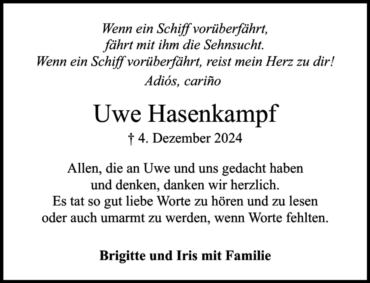 <p>Wenn ein Schiff vorüberfährt,<br />fährt mit ihm die Sehnsucht.<br />Wenn ein Schiff vorüberfährt, reist mein Herz zu dir!<br />Adiós, cariño</p><p>Uwe Hasenkampf<br />† 4. Dezember 2024</p><p>Allen, die an Uwe und uns gedacht haben<br />und denken, danken wir herzlich.<br />Es tat so gut liebe Worte zu hören und zu lesen<br />oder auch umarmt zu werden, wenn Worte fehlten.<br />Brigitte und Iris mit Familie</p>