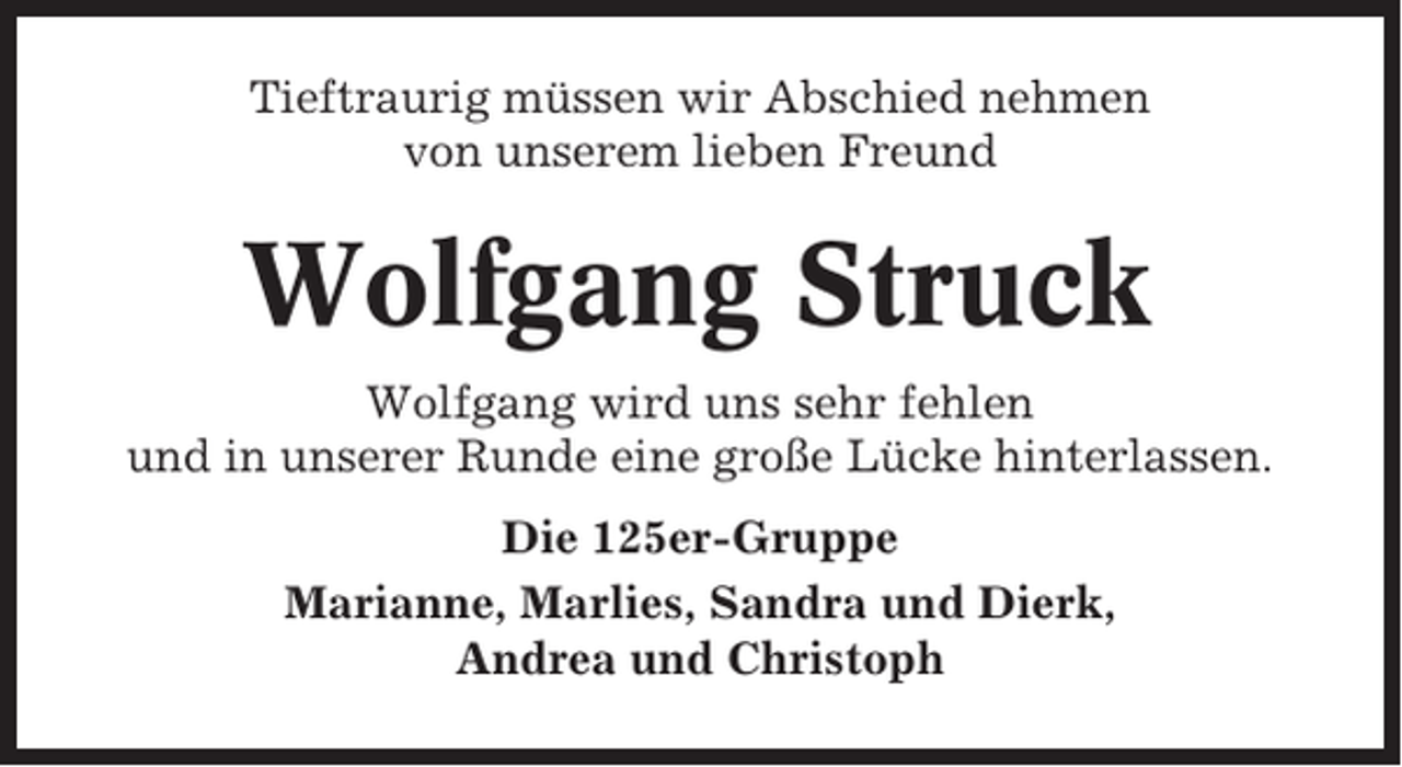 <p>Tieftraurig müssen wir Abschied nehmen<br />von unserem lieben Freund</p><p>Wolfgang Struck<br />Wolfgang wird uns sehr fehlen<br />und in unserer Runde eine große Lücke hinterlassen.<br />Die 125er-Gruppe<br />Marianne, Marlies, Sandra und Dierk,<br />Andrea und Christoph</p>