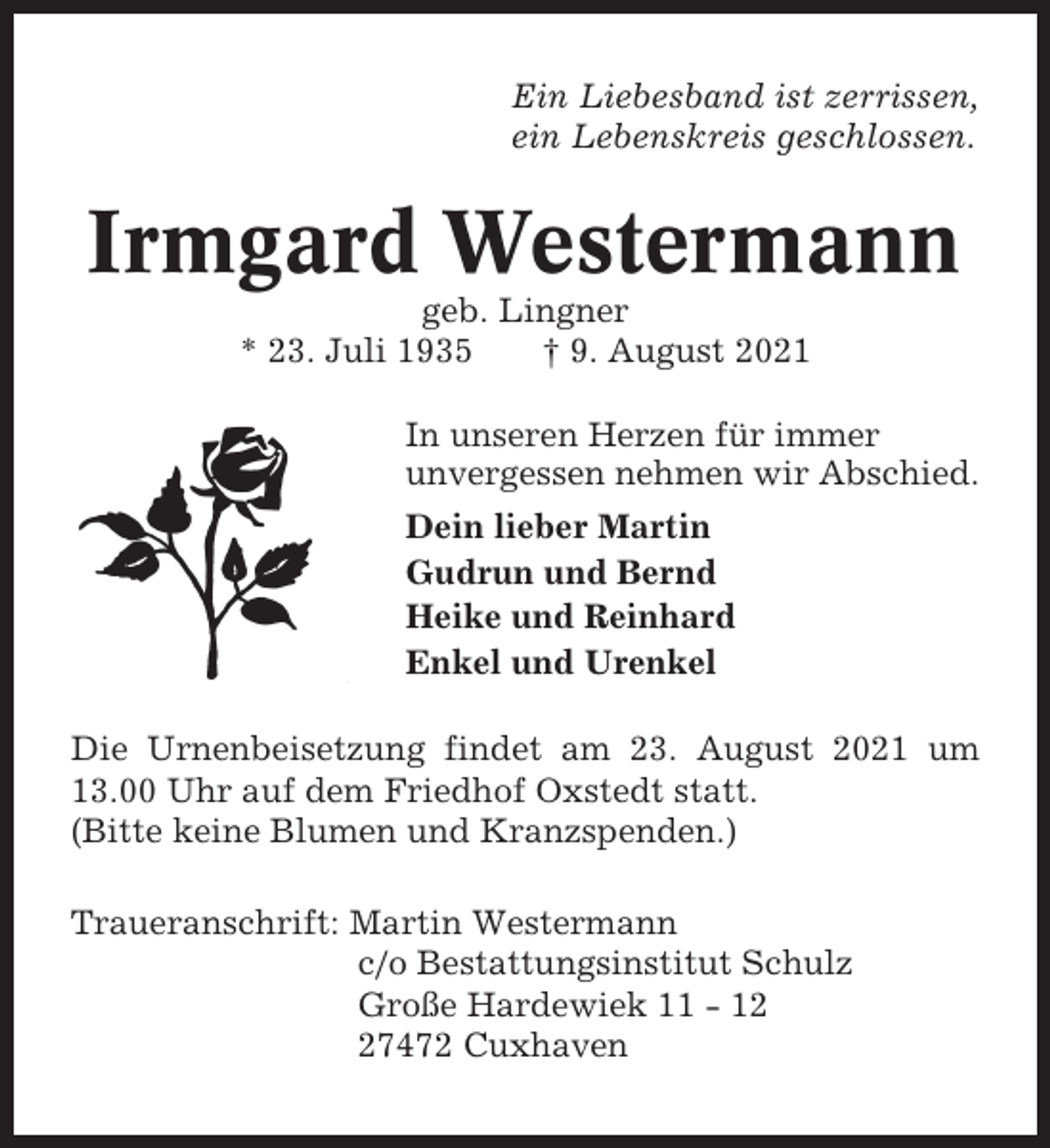 <p>Ein Liebesband ist zerrissen,<br />ein Lebenskreis geschlossen.</p><p>Irmgard Westermann<br />geb. Lingner<br />* 23. Juli 1935<br />† 9. August 2021<br />In unseren Herzen für immer<br />unvergessen nehmen wir Abschied.<br />Dein lieber Martin<br />Gudrun und Bernd<br />Heike und Reinhard<br />Enkel und Urenkel<br />Die Urnenbeisetzung findet am 23. August 2021 um<br />13.00 Uhr auf dem Friedhof Oxstedt statt.<br />(Bitte keine Blumen und Kranzspenden.)<br />Traueranschrift: Martin Westermann<br />c/o Bestattungsinstitut Schulz<br />Große Hardewiek 11 - 17472 Cuxhaven</p>