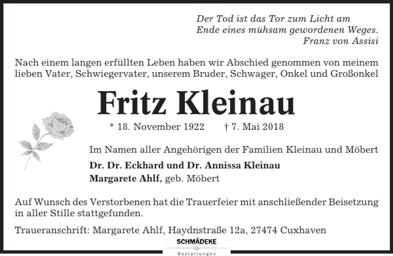 <p>Der Tod ist das Tor zum Licht am<br />Ende eines mühsam gewordenen Weges.<br />Franz von Assisi<br />Nach einem langen erfüllten Leben haben wir Abschied genommen von meinem<br />lieben Vater, Schwiegervater, unserem Bruder, Schwager, Onkel und Großonkel</p><p>Fritz Kleinau<br />* 18. November 1922</p><p>† 7. Mai 2018</p><p>Im Namen aller Angehörigen der Familien Kleinau und Möbert<br />Dr. Dr. Eckhard und Dr. Annissa Kleinau<br />Margarete Ahlf, geb. Möbert<br />Auf Wunsch des Verstorbenen hat die Trauerfeier mit anschließender Beisetzung<br />in aller Stille stattgefunden.<br />Traueranschrift: Margarete Ahlf, Haydnstraße 12a, 27474 Cuxhaven</p>