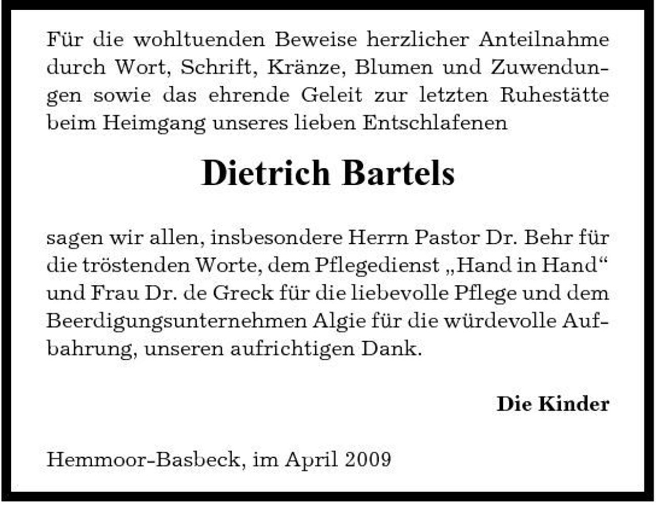<p>Für die wohltuenden Beweise herzlicher Anteilnahme durch Wort, Schrift, Kränze, Blumen und Zuwendungen sowie das ehrende Geleit zur letzten Ruhestätte beim Heimgang unseres lieben Entschlafenen</p><p>Dietrich Bartels<br />sagen wir allen, insbesondere Herrn Pastor Dr. Behr für die tröstenden Worte, dem Pflegedienst „Hand in Hand“ und Frau Dr. de Greck für die liebevolle Pflege und dem Beerdigungsunternehmen Algie für die würdevolle Aufbahrung, unseren aufrichtigen Dank. Die Kinder Hemmoor-Basbeck, im April 2009</p>