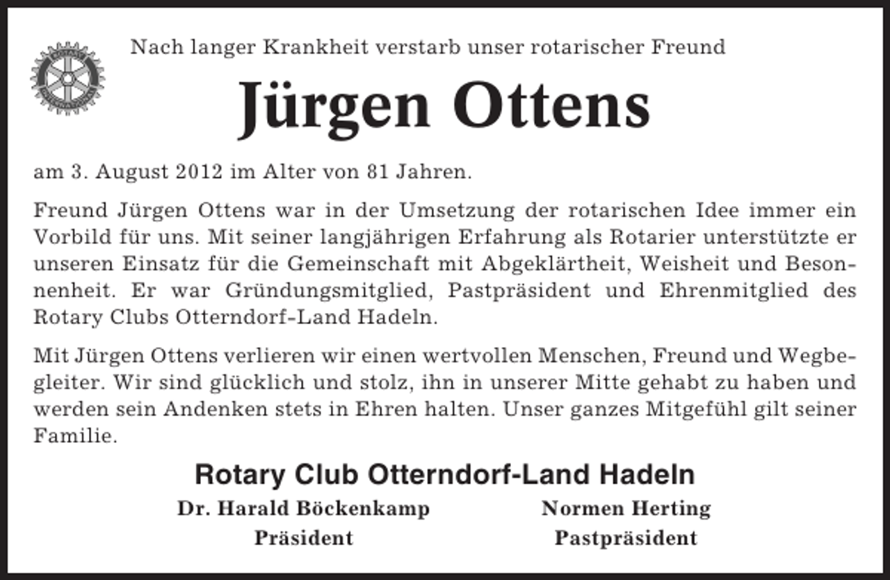 <p>Nach langer Krankheit verstarb unser rotarischer Freund</p><p>Jürgen Ottens<br />am 3. August 2012 im Alter von 81 Jahren.<br />Freund Jürgen Ottens war in der Umsetzung der rotarischen Idee immer ein<br />Vorbild für uns. Mit seiner langjährigen Erfahrung als Rotarier unterstützte er<br />unseren Einsatz für die Gemeinschaft mit Abgeklärtheit, Weisheit und Besonnenheit. Er war Gründungsmitglied, Pastpräsident und Ehrenmitglied des<br />Rotary Clubs Otterndorf-Land Hadeln.<br />Mit Jürgen Ottens verlieren wir einen wertvollen Menschen, Freund und Wegbegleiter. Wir sind glücklich und stolz, ihn in unserer Mitte gehabt zu haben und<br />werden sein Andenken stets in Ehren halten. Unser ganzes Mitgefühl gilt seiner<br />Familie.</p><p>Rotary Club Otterndorf-Land Hadeln<br />Dr. Harald Böckenkamp<br />Präsident</p><p>Normen Herting<br />Pastpräsident</p>