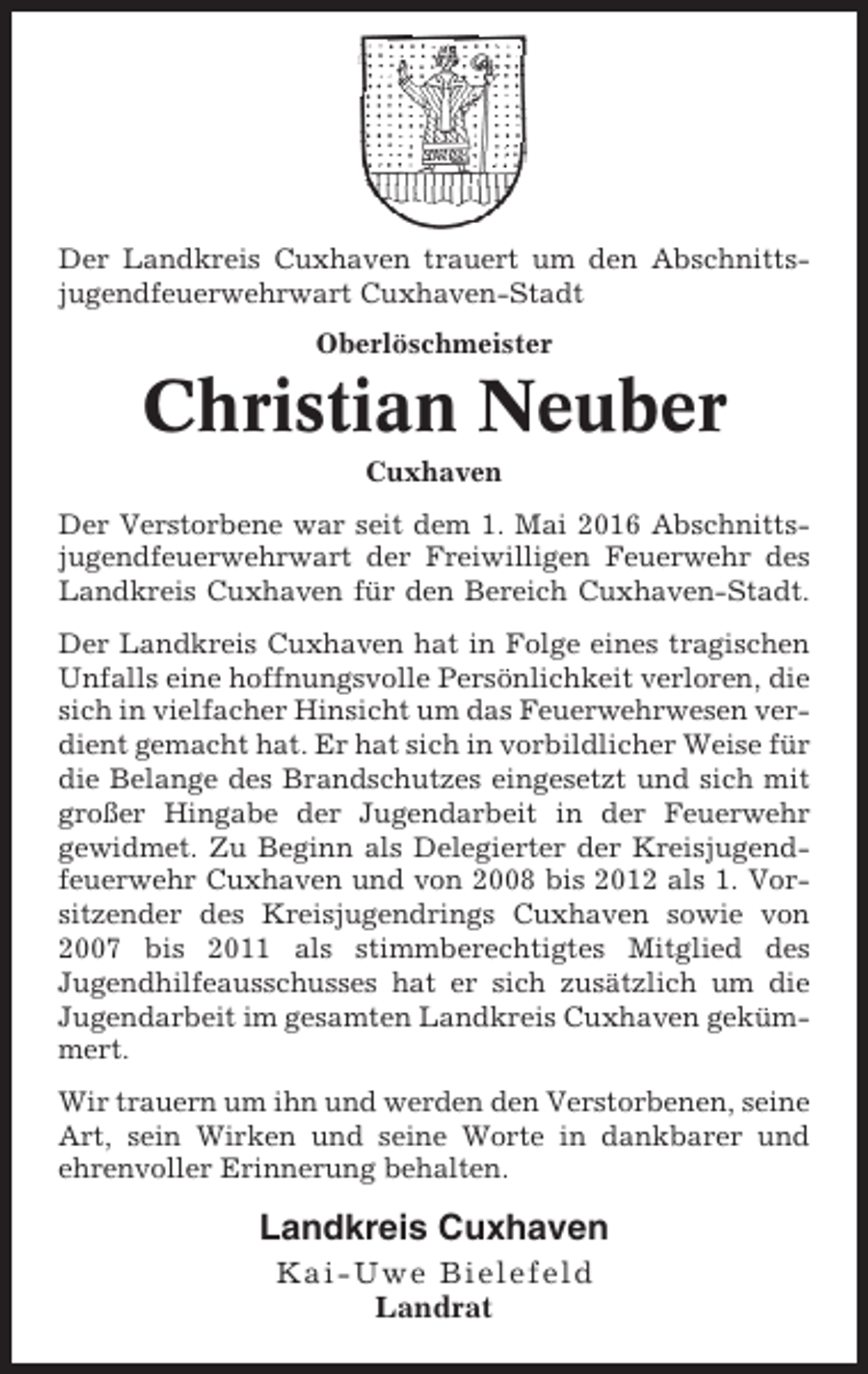 <p>Der Landkreis Cuxhaven trauert um den Abschnittsjugendfeuerwehrwart Cuxhaven-Stadt<br />Oberlöschmeister</p><p>Christian Neuber<br />Cuxhaven<br />Der Verstorbene war seit dem 1. Mai 2016 Abschnittsjugendfeuerwehrwart der Freiwilligen Feuerwehr des<br />Landkreis Cuxhaven für den Bereich Cuxhaven-Stadt.<br />Der Landkreis Cuxhaven hat in Folge eines tragischen<br />Unfalls eine hoffnungsvolle Persönlichkeit verloren, die<br />sich in vielfacher Hinsicht um das Feuerwehrwesen verdient gemacht hat. Er hat sich in vorbildlicher Weise für<br />die Belange des Brandschutzes eingesetzt und sich mit<br />großer Hingabe der Jugendarbeit in der Feuerwehr<br />gewidmet. Zu Beginn als Delegierter der Kreisjugendfeuerwehr Cuxhaven und von 2008 bis 2012 als 1. Vorsitzender des Kreisjugendrings Cuxhaven sowie von<br />2007 bis 2011 als stimmberechtigtes Mitglied des<br />Jugendhilfeausschusses hat er sich zusätzlich um die<br />Jugendarbeit im gesamten Landkreis Cuxhaven gekümmert.<br />Wir trauern um ihn und werden den Verstorbenen, seine<br />Art, sein Wirken und seine Worte in dankbarer und<br />ehrenvoller Erinnerung behalten.</p><p>Landkreis Cuxhaven<br />Kai-Uwe Bielefeld<br />Landrat</p>