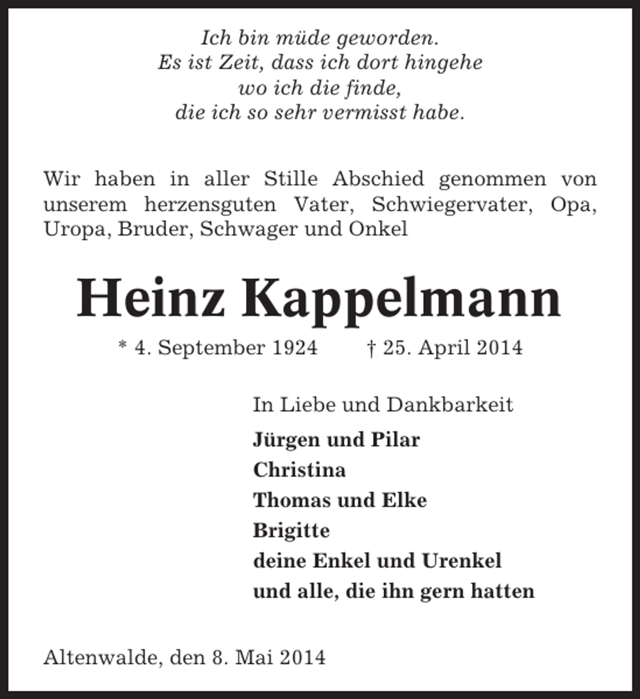 <p>Ich bin müde geworden.<br />Es ist Zeit, dass ich dort hingehe<br />wo ich die finde,<br />die ich so sehr vermisst habe.<br />Wir haben in aller Stille Abschied genommen von<br />unserem herzensguten Vater, Schwiegervater, Opa,<br />Uropa, Bruder, Schwager und Onkel</p><p>Heinz Kappelmann<br />* 4. September 1924</p><p>† 25. April 2014</p><p>In Liebe und Dankbarkeit<br />Jürgen und Pilar<br />Christina<br />Thomas und Elke<br />Brigitte<br />deine Enkel und Urenkel<br />und alle, die ihn gern hatten<br />Altenwalde, den 8. Mai 2014</p>