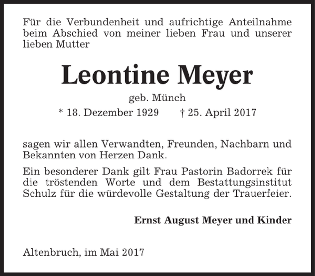 <p>Für die Verbundenheit und aufrichtige Anteilnahme<br />beim Abschied von meiner lieben Frau und unserer<br />lieben Mutter</p><p>Leontine Meyer<br />geb. Münch<br />* 18. Dezember 1929<br />† 25. April 2017<br />sagen wir allen Verwandten, Freunden, Nachbarn und<br />Bekannten von Herzen Dank.<br />Ein besonderer Dank gilt Frau Pastorin Badorrek für<br />die tröstenden Worte und dem Bestattungsinstitut<br />Schulz für die würdevolle Gestaltung der Trauerfeier.<br />Ernst August Meyer und Kinder<br />Altenbruch, im Mai 2017</p>