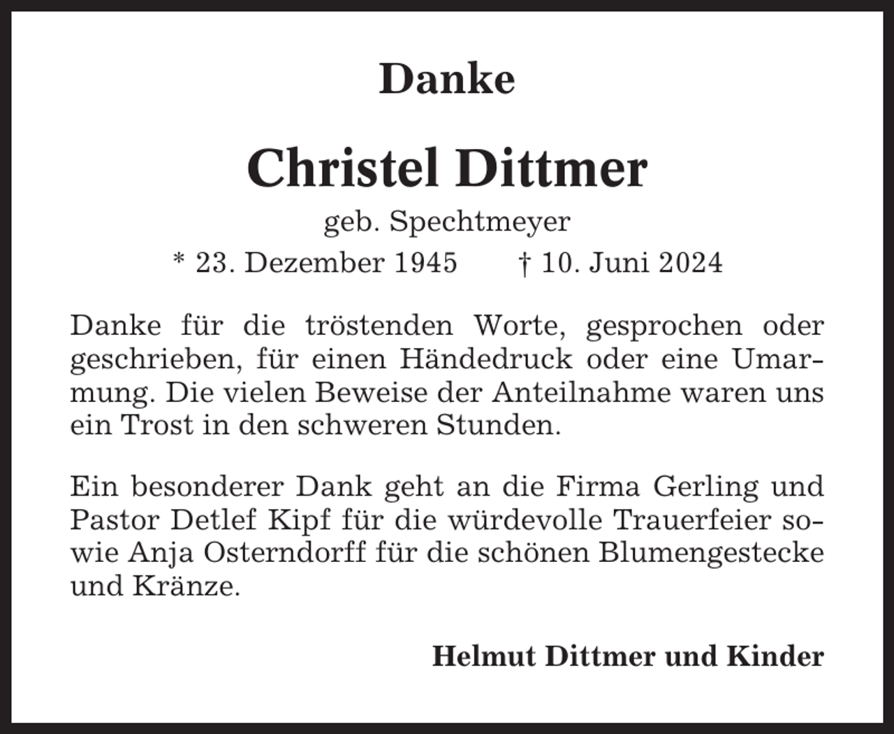 <p>Danke</p><p>Christel Dittmer<br />geb. Spechtmeyer<br />* 23. Dezember 1945<br />† 10. Juni 2024<br />Danke für die tröstenden Worte, gesprochen oder<br />geschrieben, für einen Händedruck oder eine Umarmung. Die vielen Beweise der Anteilnahme waren uns<br />ein Trost in den schweren Stunden.<br />Ein besonderer Dank geht an die Firma Gerling und<br />Pastor Detlef Kipf für die würdevolle Trauerfeier sowie Anja Osterndorff für die schönen Blumengestecke<br />und Kränze.<br />Helmut Dittmer und Kinder</p>