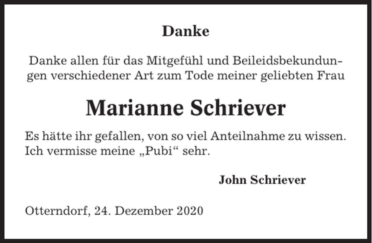 <p>Danke<br />Danke allen für das Mitgefühl und Beileidsbekundungen verschiedener Art zum Tode meiner geliebten Frau</p><p>Marianne Schriever<br />Es hätte ihr gefallen, von so viel Anteilnahme zu wissen.<br />Ich vermisse meine „Pubi“ sehr.<br />John Schriever<br />Otterndorf, 24. Dezember 2020</p>