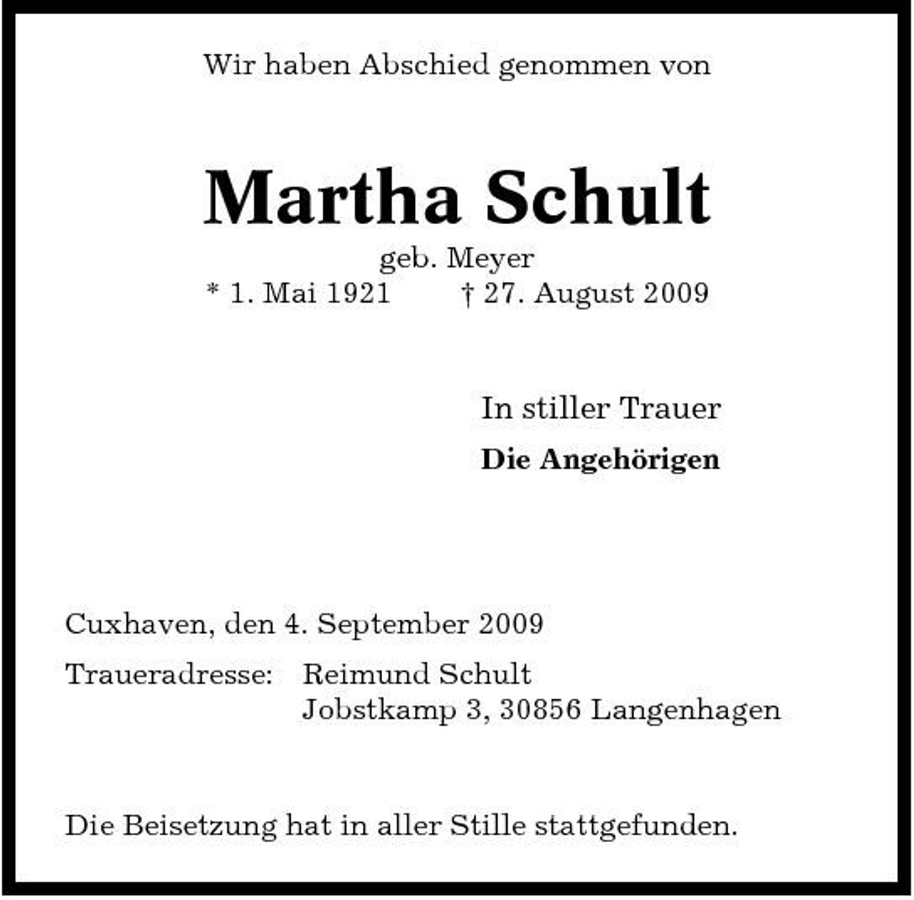 <p>Wir haben Abschied genommen von</p><p>Martha Schult<br />geb. Meyer * 1. Mai 1921 † 27. August 2009</p><p>In stiller Trauer<br />Die Angehörigen</p><p>Cuxhaven, den 4. September 2009 Traueradresse: Reimund Schult Jobstkamp 3, 30856 Langenhagen</p><p>Die Beisetzung hat in aller Stille stattgefunden.</p>