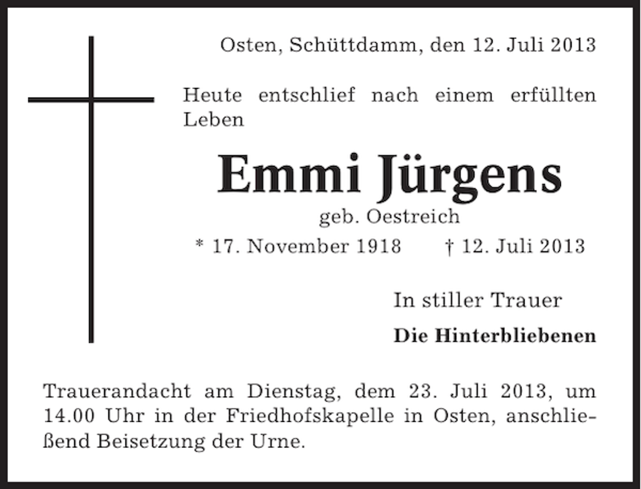 <p>Osten, Schüttdamm, den 12. Juli 2013<br />Heute entschlief nach einem erfüllten<br />Leben</p><p>Emmi Jürgens<br />geb. Oestreich<br />* 17. November 1918<br />† 12. Juli 2013</p><p>In stiller Trauer<br />Die Hinterbliebenen<br />Trauerandacht am Dienstag, dem 23. Juli 2013, um<br />14.00 Uhr in der Friedhofskapelle in Osten, anschließend Beisetzung der Urne.</p>