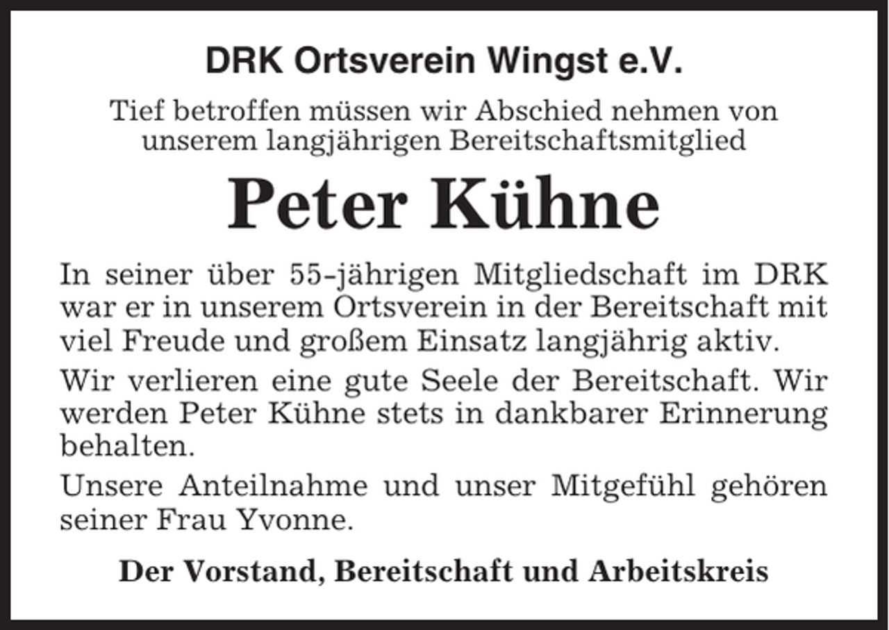 <p>DRK Ortsverein Wingst e.V.<br />Tief betroffen müssen wir Abschied nehmen von<br />unserem langjährigen Bereitschaftsmitglied</p><p>Peter Kühne<br />In seiner über 55-jährigen Mitgliedschaft im DRK<br />war er in unserem Ortsverein in der Bereitschaft mit<br />viel Freude und großem Einsatz langjährig aktiv.<br />Wir verlieren eine gute Seele der Bereitschaft. Wir<br />werden Peter Kühne stets in dankbarer Erinnerung<br />behalten.<br />Unsere Anteilnahme und unser Mitgefühl gehören<br />seiner Frau Yvonne.<br />Der Vorstand, Bereitschaft und Arbeitskreis</p>