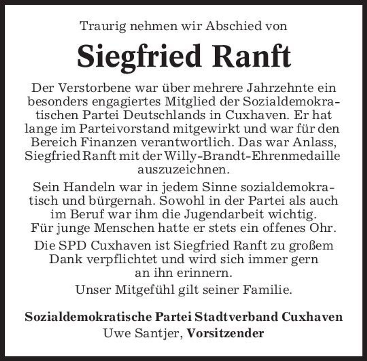 <p>Traurig nehmen wir Abschied von</p><p>Siegfried Ranft<br />Der Verstorbene war über mehrere Jahrzehnte ein besonders engagiertes Mitglied der Sozialdemokratischen Partei Deutschlands in Cuxhaven. Er hat lange im Parteivorstand mitgewirkt und war für den Bereich Finanzen verantwortlich. Das war Anlass, Siegfried Ranft mit der Willy-Brandt-Ehrenmedaille auszuzeichnen. Sein Handeln war in jedem Sinne sozialdemokratisch und bürgernah. Sowohl in der Partei als auch im Beruf war ihm die Jugendarbeit wichtig. Für junge Menschen hatte er stets ein offenes Ohr. Die SPD Cuxhaven ist Siegfried Ranft zu großem Dank verpflichtet und wird sich immer gern an ihn erinnern. Unser Mitgefühl gilt seiner Familie. Sozialdemokratische Partei Stadtverband Cuxhaven Uwe Santjer, Vorsitzender</p>