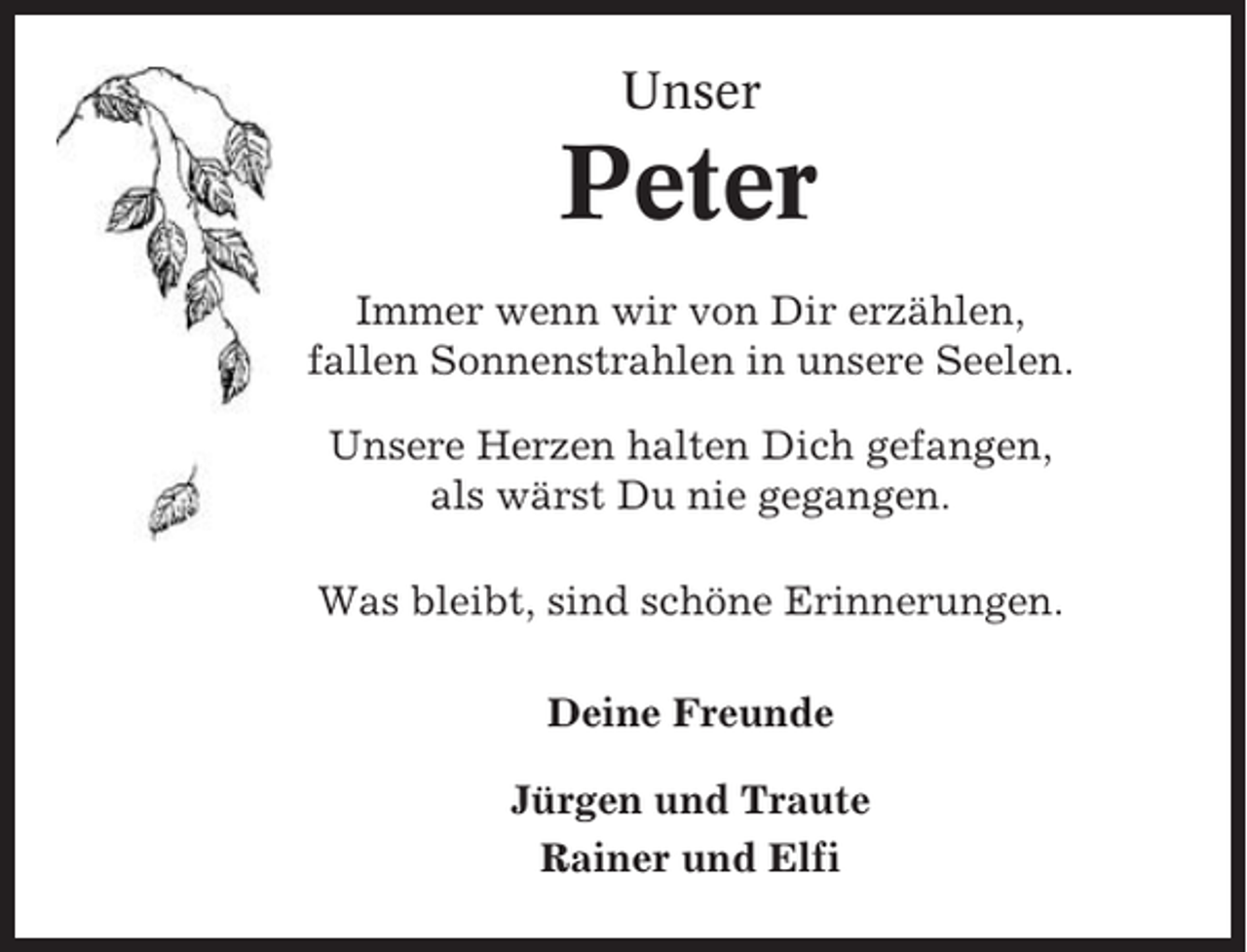 <p>Unser</p><p>Peter<br />Immer wenn wir von Dir erzählen,<br />fallen Sonnenstrahlen in unsere Seelen.<br />Unsere Herzen halten Dich gefangen,<br />als wärst Du nie gegangen.<br />Was bleibt, sind schöne Erinnerungen.<br />Deine Freunde<br />Jürgen und Traute<br />Rainer und Elfi</p>