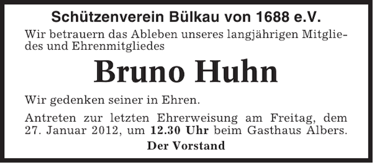 <p>Schützenverein Bülkau von 1688 e.V.<br />Wir betrauern das Ableben unseres langjährigen Mitgliedes und Ehrenmitgliedes</p><p>Bruno Huhn<br />Wir gedenken seiner in Ehren.<br />Antreten zur letzten Ehrerweisung am Freitag, dem<br />27. Januar 2012, um 12.30 Uhr beim Gasthaus Albers.<br />Der Vorstand</p>