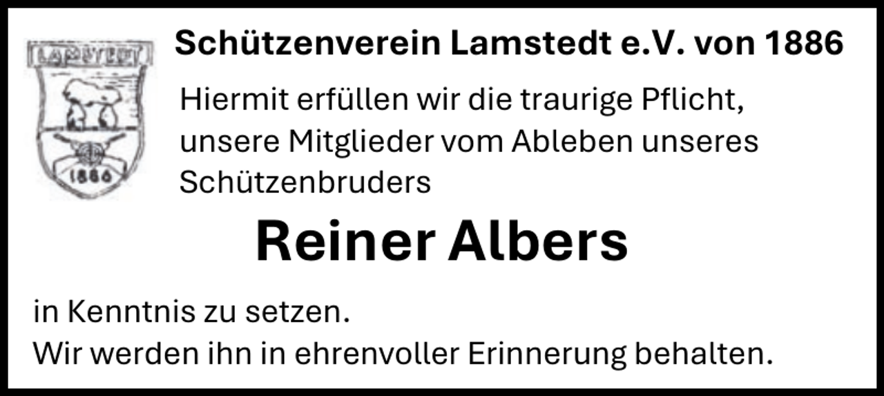 <p>Schützenverein Lamstedt e.V. von 1886<br />Hiermit erfüllen wir die traurige Pflicht,<br />unsere Mitglieder vom Ableben unseres<br />Schützenbruders</p><p>Reiner Albers</p><p>in Kenntnis zu setzen.<br />Wir werden ihn in ehrenvoller Erinnerung behalten.</p>