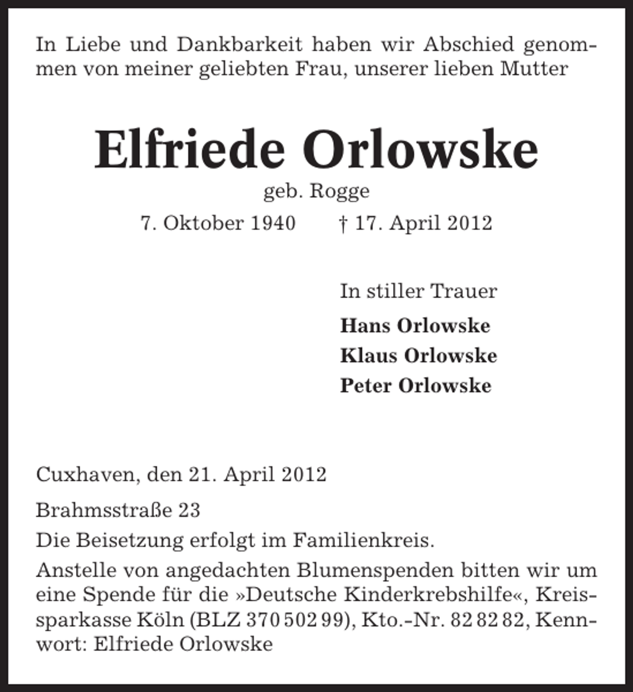 <p>In Liebe und Dankbarkeit haben wir Abschied genommen von meiner geliebten Frau, unserer lieben Mutter</p><p>Elfriede Orlowske<br />geb. Rogge<br />7. Oktober 1940</p><p>† 17. April 2012<br />In stiller Trauer<br />Hans Orlowske<br />Klaus Orlowske<br />Peter Orlowske</p><p>Cuxhaven, den 21. April 2012<br />Brahmsstraße 23<br />Die Beisetzung erfolgt im Familienkreis.<br />Anstelle von angedachten Blumenspenden bitten wir um<br />eine Spende für die »Deutsche Kinderkrebshilfe«, Kreissparkasse Köln (BLZ 370 502 99), Kto.-Nr. , Kennwort: Elfriede Orlowske</p>