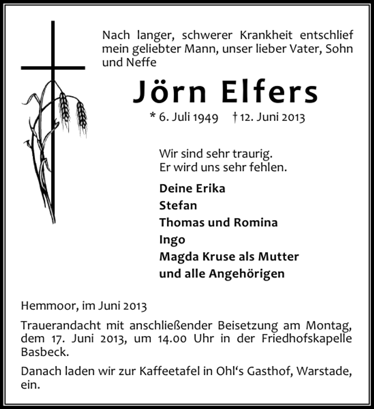 <p>Nach langer, schwerer Krankheit entschlief<br />mein geliebter Mann, unser lieber Vater, Sohn<br />und Neffe</p><p>Jörn Elfers<br />* 6. Juli 1949</p><p>† 12. Juni 2013</p><p>Wir sind sehr traurig.<br />Er wird uns sehr fehlen.<br />Deine Erika<br />Stefan<br />Thomas und Romina<br />Ingo<br />Magda Kruse als Mutter<br />und alle Angehörigen<br />Hemmoor, im Juni 2013<br />Trauerandacht mit anschließender Beisetzung am Montag,<br />dem 17. Juni 2013, um 14.00 Uhr in der Friedhofskapelle<br />Basbeck.<br />Danach laden wir zur Kaffeetafel in Ohl‘s Gasthof, Warstade,<br />ein.</p>