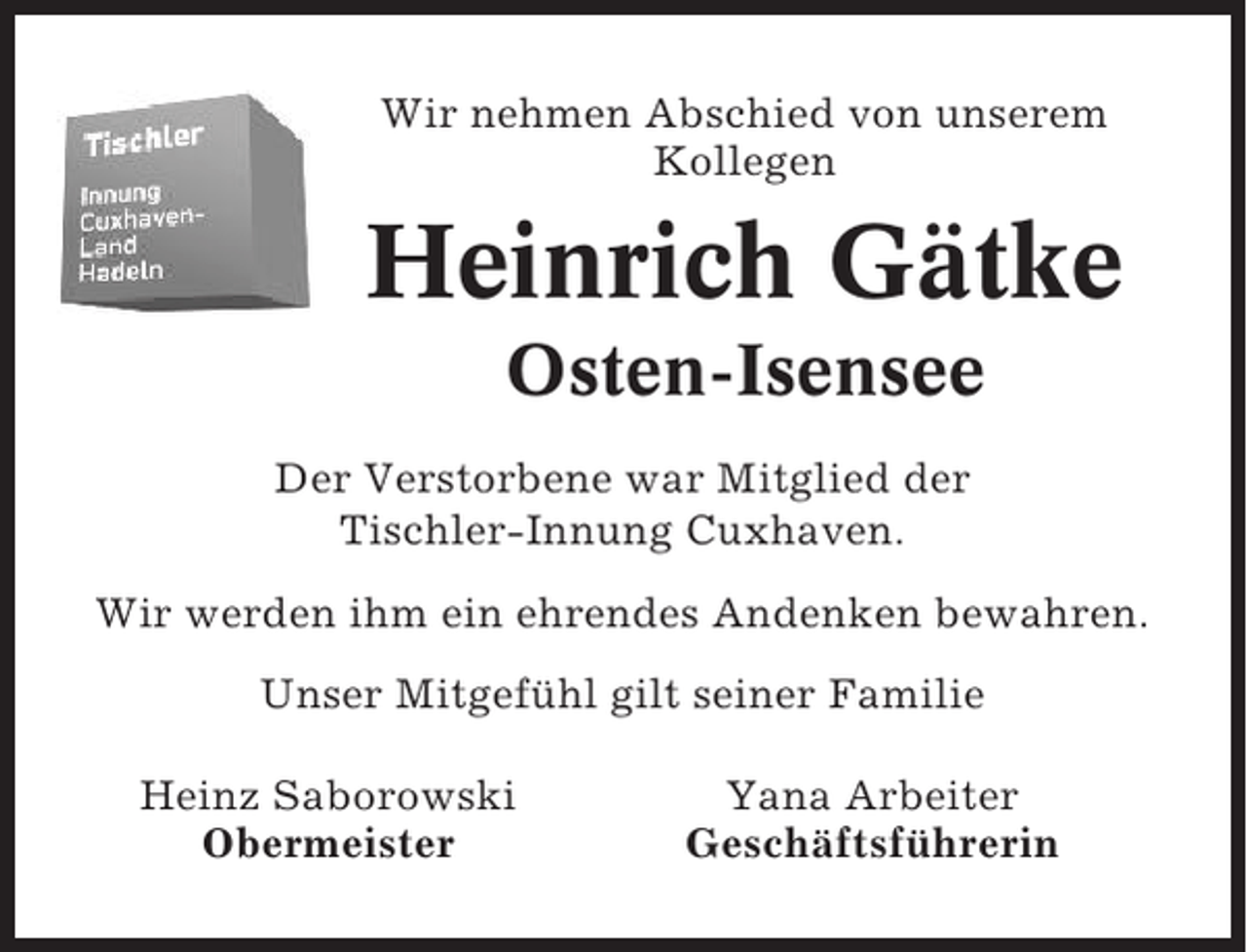 <p>Wir nehmen Abschied von unserem<br />Kollegen</p><p>Heinrich Gätke<br />Osten-Isensee<br />Der Verstorbene war Mitglied der<br />Tischler-Innung Cuxhaven.<br />Wir werden ihm ein ehrendes Andenken bewahren.<br />Unser Mitgefühl gilt seiner Familie<br />Heinz Saborowski<br />Obermeister</p><p>Yana Arbeiter<br />Geschäftsführerin</p>