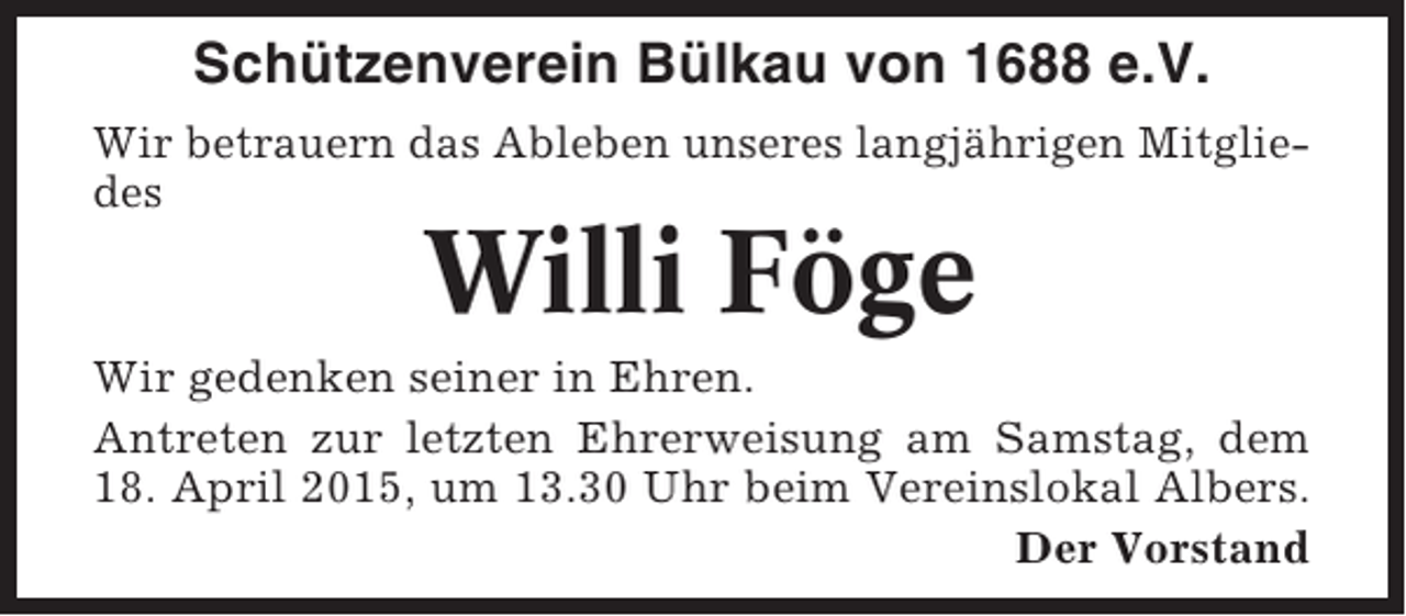 <p>Schützenverein Bülkau von 1688 e.V.<br />Wir betrauern das Ableben unseres langjährigen Mitgliedes</p><p>Willi Föge<br />Wir gedenken seiner in Ehren.<br />Antreten zur letzten Ehrerweisung am Samstag, dem<br />18. April 2015, um 13.30 Uhr beim Vereinslokal Albers.<br />Der Vorstand</p>