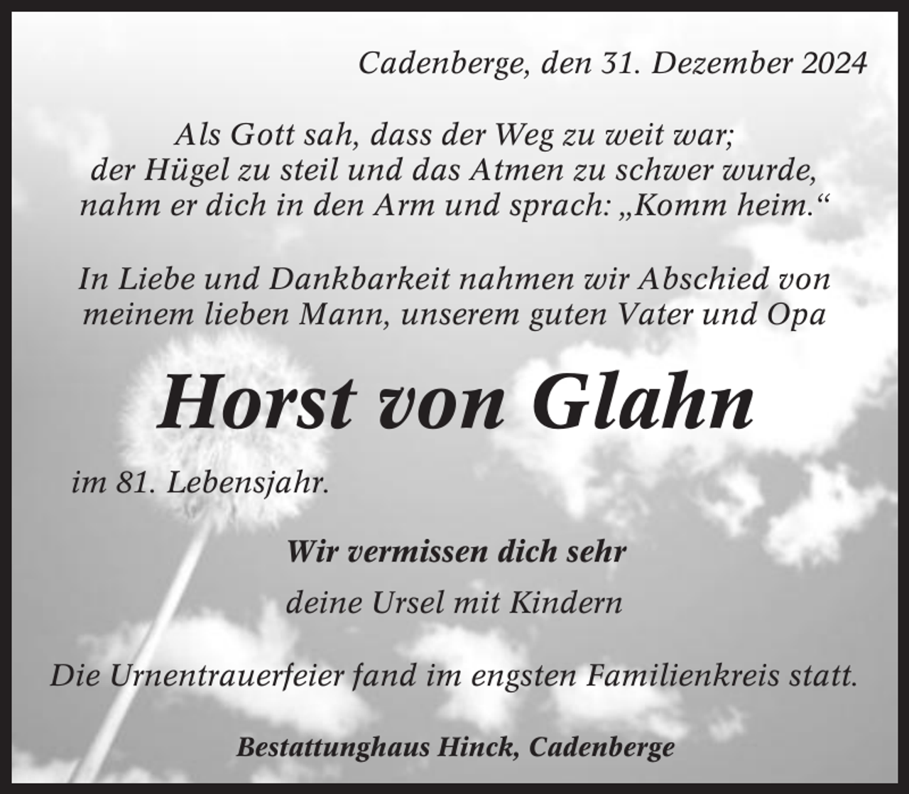 <p>Cadenberge, den 31. Dezember 2024<br />Als Gott sah, dass der Weg zu weit war;<br />der Hügel zu steil und das Atmen zu schwer wurde,<br />nahm er dich in den Arm und sprach: „Komm heim.“<br />In Liebe und Dankbarkeit nahmen wir Abschied von<br />meinem lieben Mann, unserem guten Vater und Opa</p><p>Horst von Glahn<br />im 81. Lebensjahr.<br />Wir vermissen dich sehr<br />deine Ursel mit Kindern<br />Die Urnentrauerfeier fand im engsten Familienkreis statt.<br />Bestattunghaus Hinck, Cadenberge</p>