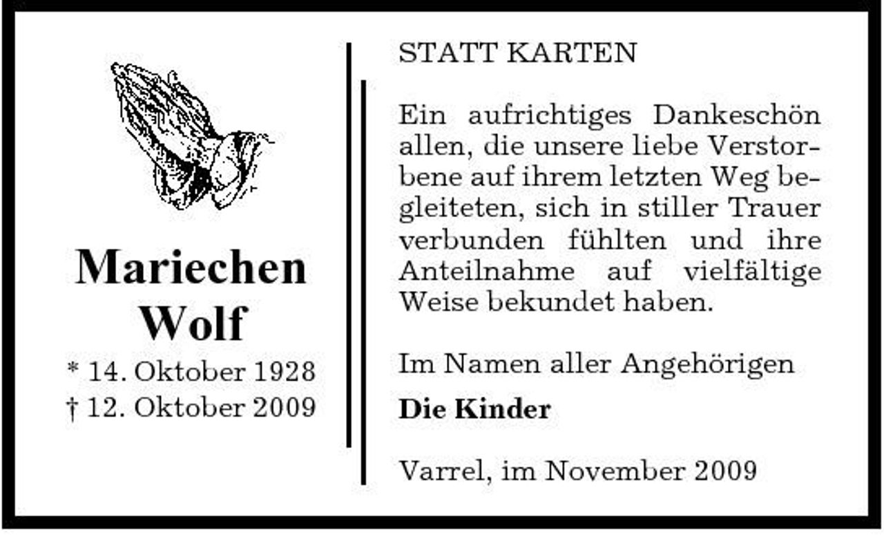 <p>STATT KARTEN Ein aufrichtiges Dankeschön allen, die unsere liebe Verstorbene auf ihrem letzten Weg begleiteten, sich in stiller Trauer verbunden fühlten und ihre Anteilnahme auf vielfältige Weise bekundet haben. Im Namen aller Angehörigen Die Kinder Varrel, im November 2009</p><p>Mariechen Wolf<br />* 14. Oktober 1928 † 12. Oktober 2009</p>