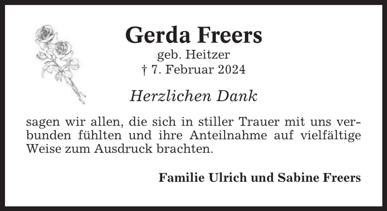 <p>Gerda Freers<br />geb. Heitzer<br />† 7. Februar 2024</p><p>Herzlichen Dank<br />sagen wir allen, die sich in stiller Trauer mit uns verbunden fühlten und ihre Anteilnahme auf vielfältige<br />Weise zum Ausdruck brachten.<br />Familie Ulrich und Sabine Freers</p>