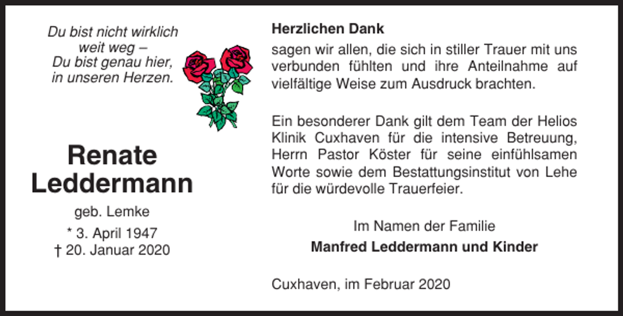 <p>Du bist nicht wirklich<br />weit weg –<br />Du bist genau hier,<br />in unseren Herzen.</p><p>Herzlichen Dank<br />sagen wir allen, die sich in stiller Trauer mit uns<br />verbunden fühlten und ihre Anteilnahme auf<br />vielfältige Weise zum Ausdruck brachten.</p><p>Renate<br />Leddermann</p><p>Ein besonderer Dank gilt dem Team der Helios<br />Klinik Cuxhaven für die intensive Betreuung,<br />Herrn Pastor Köster für seine einfühlsamen<br />Worte sowie dem Bestattungsinstitut von Lehe<br />für die würdevolle Trauerfeier.</p><p>geb. Lemke<br />* 3. April 1947<br />† 20. Januar 2020</p><p>Im Namen der Familie<br />Manfred Leddermann und Kinder<br />Cuxhaven, im Februar 2020</p>