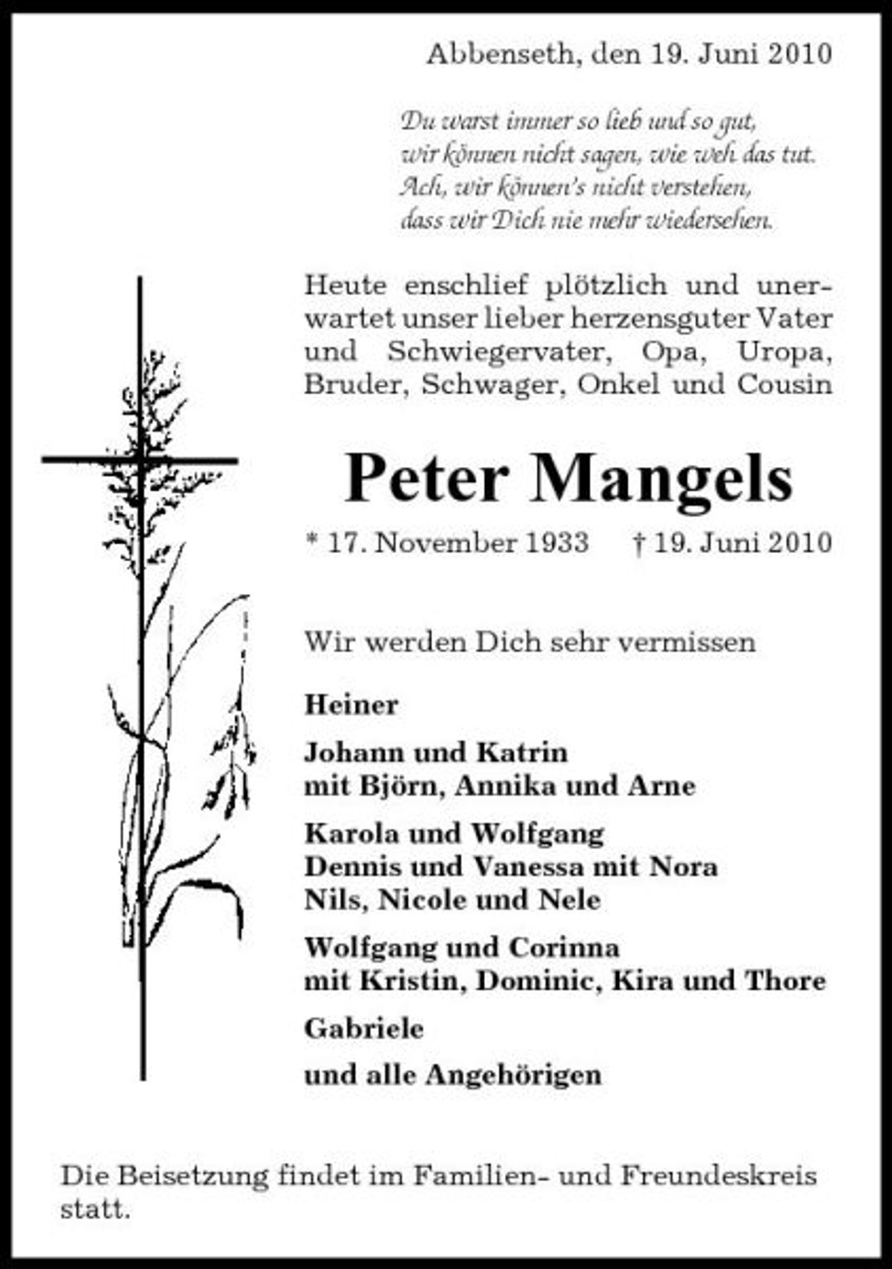 <p>Abbenseth, den 19. Juni 2010 Du warst immer so lieb und so gut, wir können nicht sagen, wie weh das tut. Ach, wir können’s nicht verstehen, dass wir Dich nie mehr wiedersehen. Heute enschlief plötzlich und unerwartet unser lieber herzensguter Vater und Schwiegervater, Opa, Uropa, Bruder, Schwager, Onkel und Cousin</p><p>Peter Mangels<br />* 17. November 1933 † 19. Juni 2010 Wir werden Dich sehr vermissen Heiner Johann und Katrin mit Björn, Annika und Arne Karola und Wolfgang Dennis und Vanessa mit Nora Nils, Nicole und Nele Wolfgang und Corinna mit Kristin, Dominic, Kira und Thore Gabriele und alle Angehörigen Die Beisetzung findet im Familien- und Freundeskreis statt.</p>