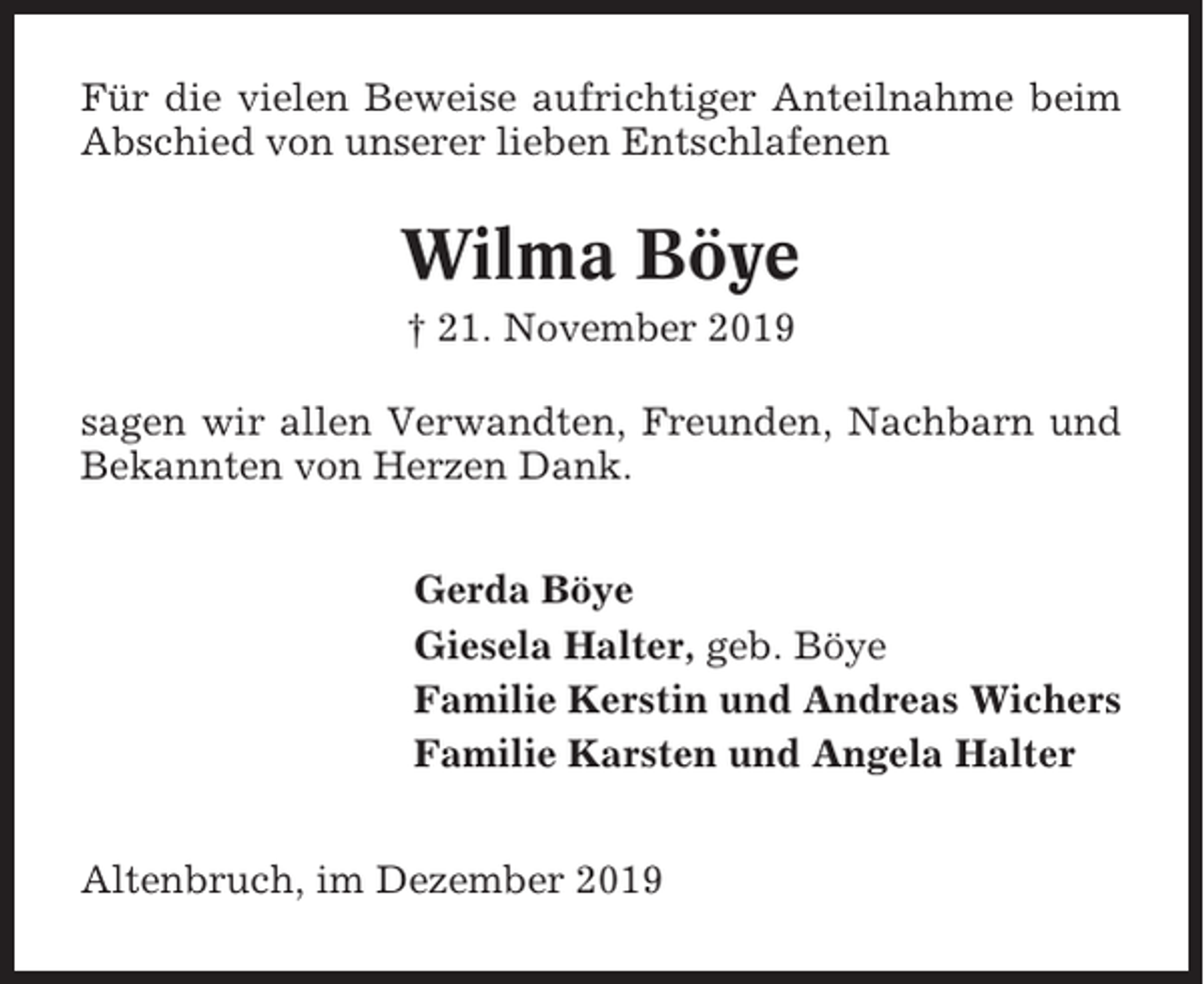 <p>Für die vielen Beweise aufrichtiger Anteilnahme beim<br />Abschied von unserer lieben Entschlafenen</p><p>Wilma Böye<br />† 21. November 2019<br />sagen wir allen Verwandten, Freunden, Nachbarn und<br />Bekannten von Herzen Dank.<br />Gerda Böye<br />Giesela Halter, geb. Böye<br />Familie Kerstin und Andreas Wichers<br />Familie Karsten und Angela Halter<br />Altenbruch, im Dezember 2019</p>
