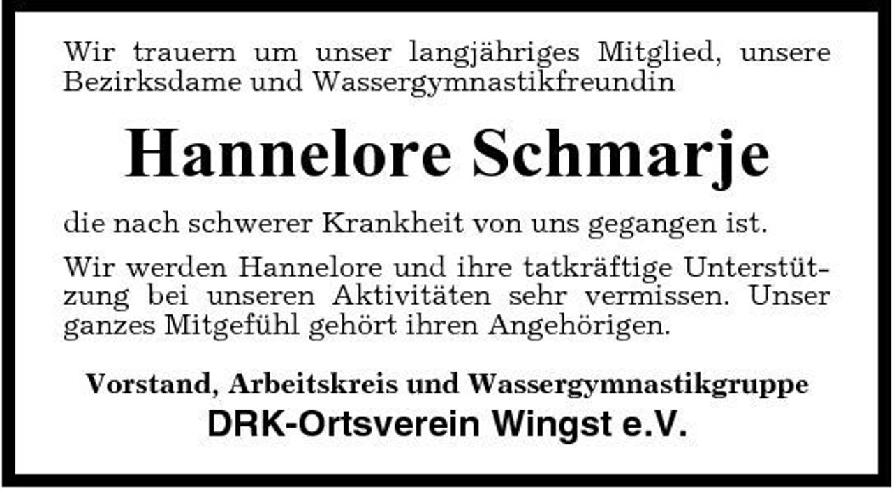 <p>Wir trauern um unser langjähriges Mitglied, unsere Bezirksdame und Wassergymnastikfreundin</p><p>Hannelore Schmarje<br />die nach schwerer Krankheit von uns gegangen ist. Wir werden Hannelore und ihre tatkräftige Unterstützung bei unseren Aktivitäten sehr vermissen. Unser ganzes Mitgefühl gehört ihren Angehörigen. Vorstand, Arbeitskreis und Wassergymnastikgruppe</p><p>DRK-Ortsverein Wingst e.V.</p>