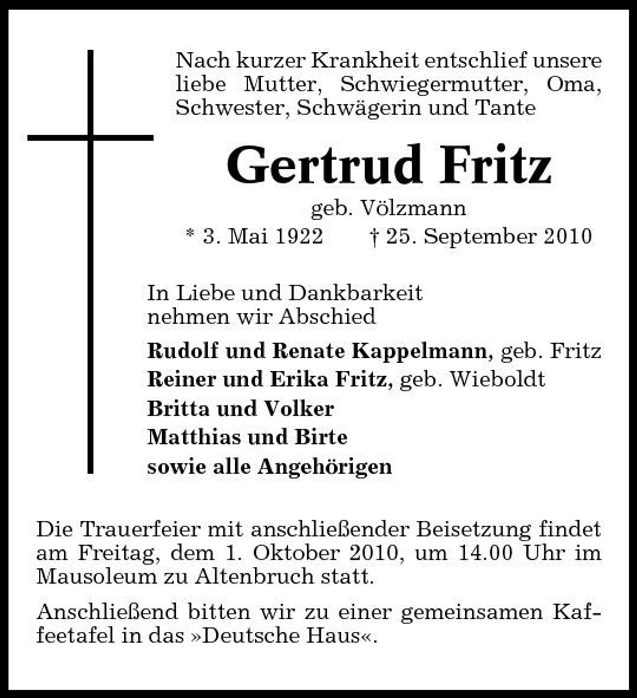 <p>Nach kurzer Krankheit entschlief unsere liebe Mutter, Schwiegermutter, Oma, Schwester, Schwägerin und Tante</p><p>Gertrud Fritz<br />geb. Völzmann * 3. Mai 1922 † 25. September 2010 In Liebe und Dankbarkeit nehmen wir Abschied Rudolf und Renate Kappelmann, geb. Fritz Reiner und Erika Fritz, geb. Wieboldt Britta und Volker Matthias und Birte sowie alle Angehörigen Die Trauerfeier mit anschließender Beisetzung findet am Freitag, dem 1. Oktober 2010, um 14.00 Uhr im Mausoleum zu Altenbruch statt. Anschließend bitten wir zu einer gemeinsamen Kaffeetafel in das »Deutsche Haus«.</p>