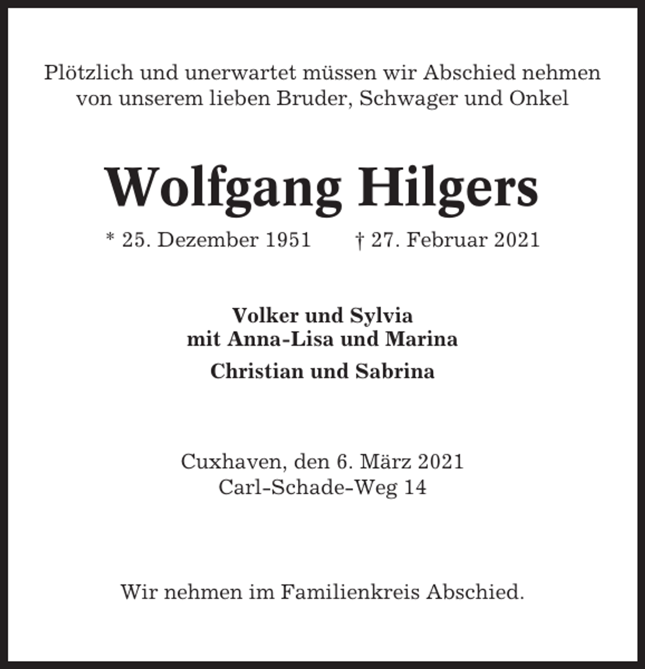 <p>Plötzlich und unerwartet müssen wir Abschied nehmen<br />von unserem lieben Bruder, Schwager und Onkel</p><p>Wolfgang Hilgers<br />* 25. Dezember 1951</p><p>† 27. Februar 2021</p><p>Volker und Sylvia<br />mit Anna-Lisa und Marina<br />Christian und Sabrina</p><p>Cuxhaven, den 6. März 2021<br />Carl-Schade-Weg 14</p><p>Wir nehmen im Familienkreis Abschied.</p>