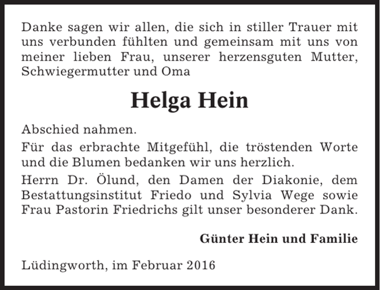 <p>Danke sagen wir allen, die sich in stiller Trauer mit<br />uns verbunden fühlten und gemeinsam mit uns von<br />meiner lieben Frau, unserer herzensguten Mutter,<br />Schwiegermutter und Oma</p><p>Helga Hein<br />Abschied nahmen.<br />Für das erbrachte Mitgefühl, die tröstenden Worte<br />und die Blumen bedanken wir uns herzlich.<br />Herrn Dr. Ölund, den Damen der Diakonie, dem<br />Bestattungsinstitut Friedo und Sylvia Wege sowie<br />Frau Pastorin Friedrichs gilt unser besonderer Dank.<br />Günter Hein und Familie<br />Lüdingworth, im Februar 2016</p>