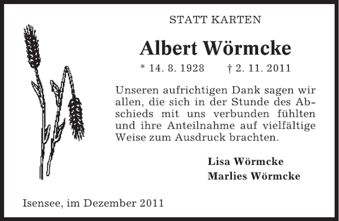 <p>STATT KARTEN</p><p>Albert Wörmcke<br />* 14. 8. 1928</p><p>† 2. 11. 2011</p><p>Unseren aufrichtigen Dank sagen wir<br />allen, die sich in der Stunde des Abschieds mit uns verbunden fühlten<br />und ihre Anteilnahme auf vielfältige<br />Weise zum Ausdruck brachten.<br />Lisa Wörmcke<br />Marlies Wörmcke<br />Isensee, im Dezember 2011</p>