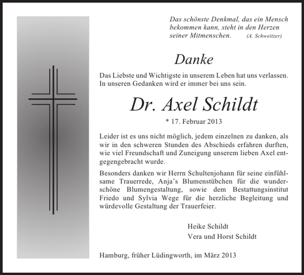 <p>Das schönste Denkmal, das ein Mensch<br />bekommen kann, steht in den Herzen<br />seiner Mitmenschen.<br />(A. Schweitzer)</p>
<p>Danke<br />Das Liebste und Wichtigste in unserem Leben hat uns verlassen.<br />In unseren Gedanken wird er immer bei uns sein.</p>
<p>Dr. Axel Schildt<br />* 17. Februar 2013<br />Leider ist es uns nicht möglich, jedem einzelnen zu danken, als<br />wir in den schweren Stunden des Abschieds erfahren durften,<br />wie viel Freundschaft und Zuneigung unserem lieben Axel entgegengebracht wurde.<br />Besonders danken wir Herrn Schultenjohann für seine einfühlsame Trauerrede, Anja’s Blumenstübchen für die wunderschöne Blumengestaltung, sowie dem Bestattungsinstitut<br />Friedo und Sylvia Wege für die herzliche Begleitung und<br />würdevolle Gestaltung der Trauerfeier.<br />Heike Schildt<br />Vera und Horst Schildt<br />Hamburg, früher Lüdingworth, im März 2013</p>