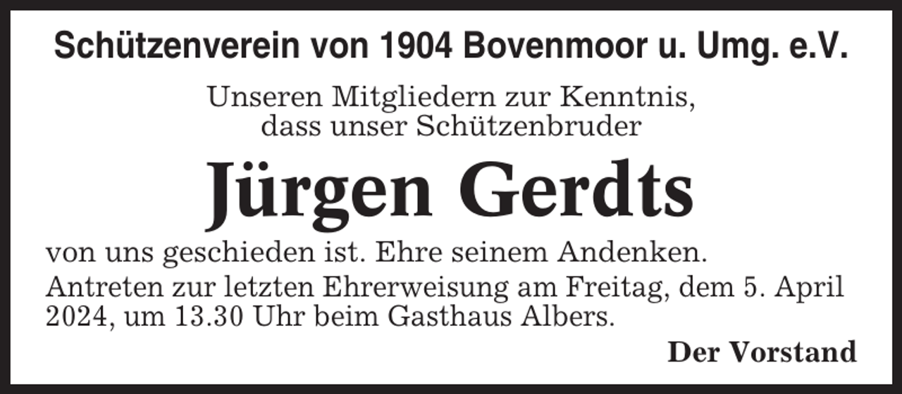 <p>Schützenverein von 1904 Bovenmoor u. Umg. e.V.<br />Unseren Mitgliedern zur Kenntnis,<br />dass unser Schützenbruder</p><p>Jürgen Gerdts<br />von uns geschieden ist. Ehre seinem Andenken.<br />Antreten zur letzten Ehrerweisung am Freitag, dem 5. April<br />2024, um 13.30 Uhr beim Gasthaus Albers.<br />Der Vorstand</p>