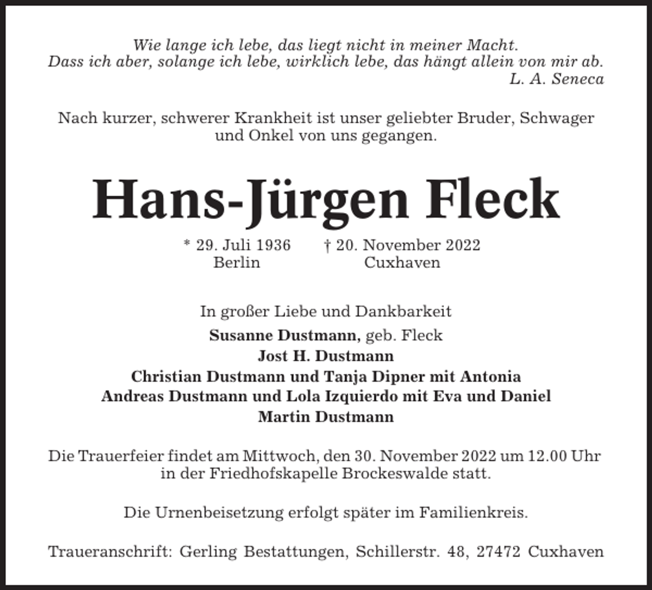 <p>Wie lange ich lebe, das liegt nicht in meiner Macht.<br />Dass ich aber, solange ich lebe, wirklich lebe, das hängt allein von mir ab.<br />L. A. Seneca<br />Nach kurzer, schwerer Krankheit ist unser geliebter Bruder, Schwager<br />und Onkel von uns gegangen.</p><p>Hans-Jürgen Fleck<br />* 29. Juli 1936<br />Berlin</p><p>† 20. November 2022<br />Cuxhaven</p><p>In großer Liebe und Dankbarkeit<br />Susanne Dustmann, geb. Fleck<br />Jost H. Dustmann<br />Christian Dustmann und Tanja Dipner mit Antonia<br />Andreas Dustmann und Lola Izquierdo mit Eva und Daniel<br />Martin Dustmann<br />Die Trauerfeier findet am Mittwoch, den 30. November 2022 um 12.00 Uhr<br />in der Friedhofskapelle Brockeswalde statt.<br />Die Urnenbeisetzung erfolgt später im Familienkreis.<br />Traueranschrift: Gerling Bestattungen, Schillerstr. 48, 27472 Cuxhaven</p>