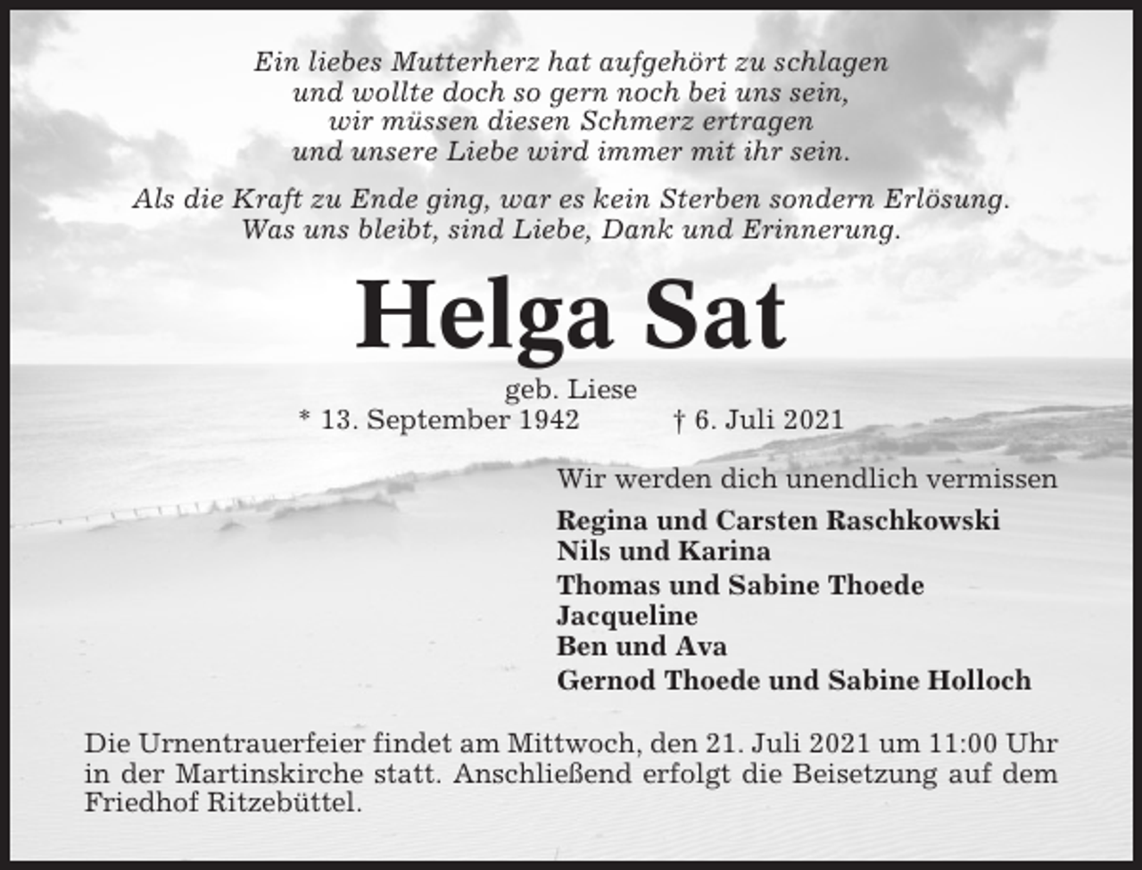 <p>Ein liebes Mutterherz hat aufgehört zu schlagen<br />und wollte doch so gern noch bei uns sein,<br />wir müssen diesen Schmerz ertragen<br />und unsere Liebe wird immer mit ihr sein.<br />Als die Kraft zu Ende ging, war es kein Sterben sondern Erlösung.<br />Was uns bleibt, sind Liebe, Dank und Erinnerung.</p><p>Helga Sat<br />geb. Liese<br />* 13. September 1942</p><p>† 6. Juli 2021</p><p>Wir werden dich unendlich vermissen<br />Regina und Carsten Raschkowski<br />Nils und Karina<br />Thomas und Sabine Thoede<br />Jacqueline<br />Ben und Ava<br />Gernod Thoede und Sabine Holloch<br />Die Urnentrauerfeier findet am Mittwoch, den 21. Juli 2021 um 11:00 Uhr<br />in der Martinskirche statt. Anschließend erfolgt die Beisetzung auf dem<br />Friedhof Ritzebüttel.</p>