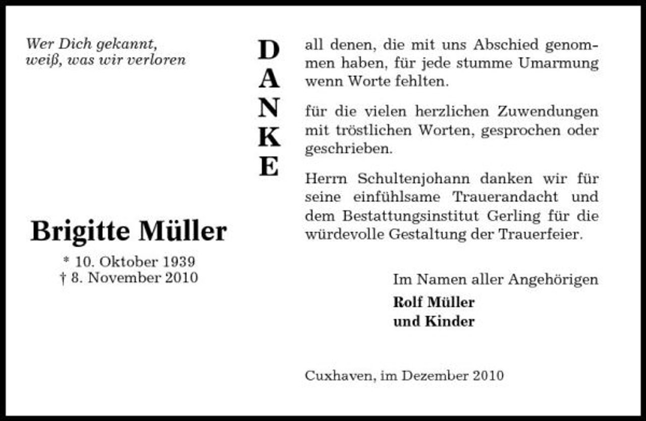 <p>Wer Dich gekannt, weiß, was wir verloren</p><p>D A N K E</p><p>all denen, die mit uns Abschied genommen haben, für jede stumme Umarmung wenn Worte fehlten. für die vielen herzlichen Zuwendungen mit tröstlichen Worten, gesprochen oder geschrieben. Herrn Schultenjohann danken wir für seine einfühlsame Trauerandacht und dem Bestattungsinstitut Gerling für die würdevolle Gestaltung der Trauerfeier. Im Namen aller Angehörigen Rolf Müller und Kinder</p><p>Brigitte Müller<br />* 10. Oktober 1939 † 8. November 2010</p><p>Cuxhaven, im Dezember 2010</p>