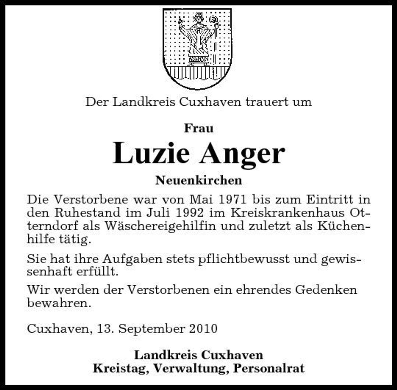 <p>Der Landkreis Cuxhaven trauert um Frau</p><p>Luzie Anger<br />Neuenkirchen Die Verstorbene war von Mai 1971 bis zum Eintritt in den Ruhestand im Juli 1992 im Kreiskrankenhaus Otterndorf als Wäschereigehilfin und zuletzt als Küchenhilfe tätig. Sie hat ihre Aufgaben stets pflichtbewusst und gewissenhaft erfüllt. Wir werden der Verstorbenen ein ehrendes Gedenken bewahren. Cuxhaven, 13. September 2010 Landkreis Cuxhaven Kreistag, Verwaltung, Personalrat</p>