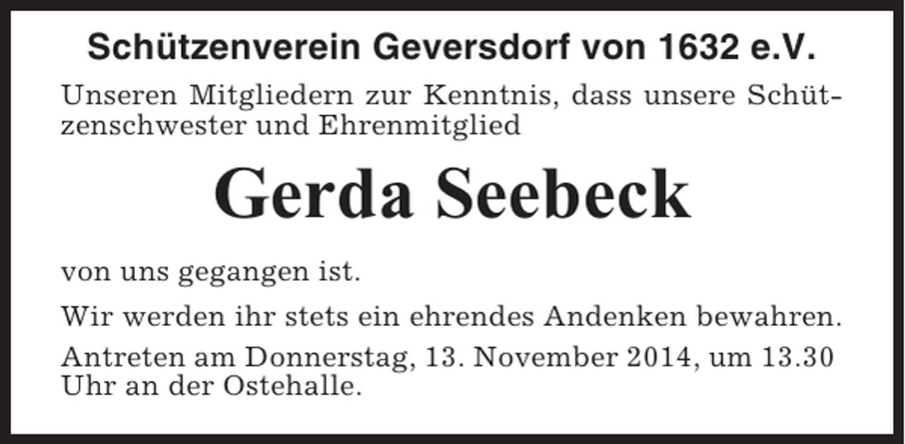 <p>Schützenverein Geversdorf von 1632 e.V.<br />Unseren Mitgliedern zur Kenntnis, dass unsere Schützenschwester und Ehrenmitglied</p><p>Gerda Seebeck<br />von uns gegangen ist.<br />Wir werden ihr stets ein ehrendes Andenken bewahren.<br />Antreten am Donnerstag, 13. November 2014, um 13.30<br />Uhr an der Ostehalle.</p>