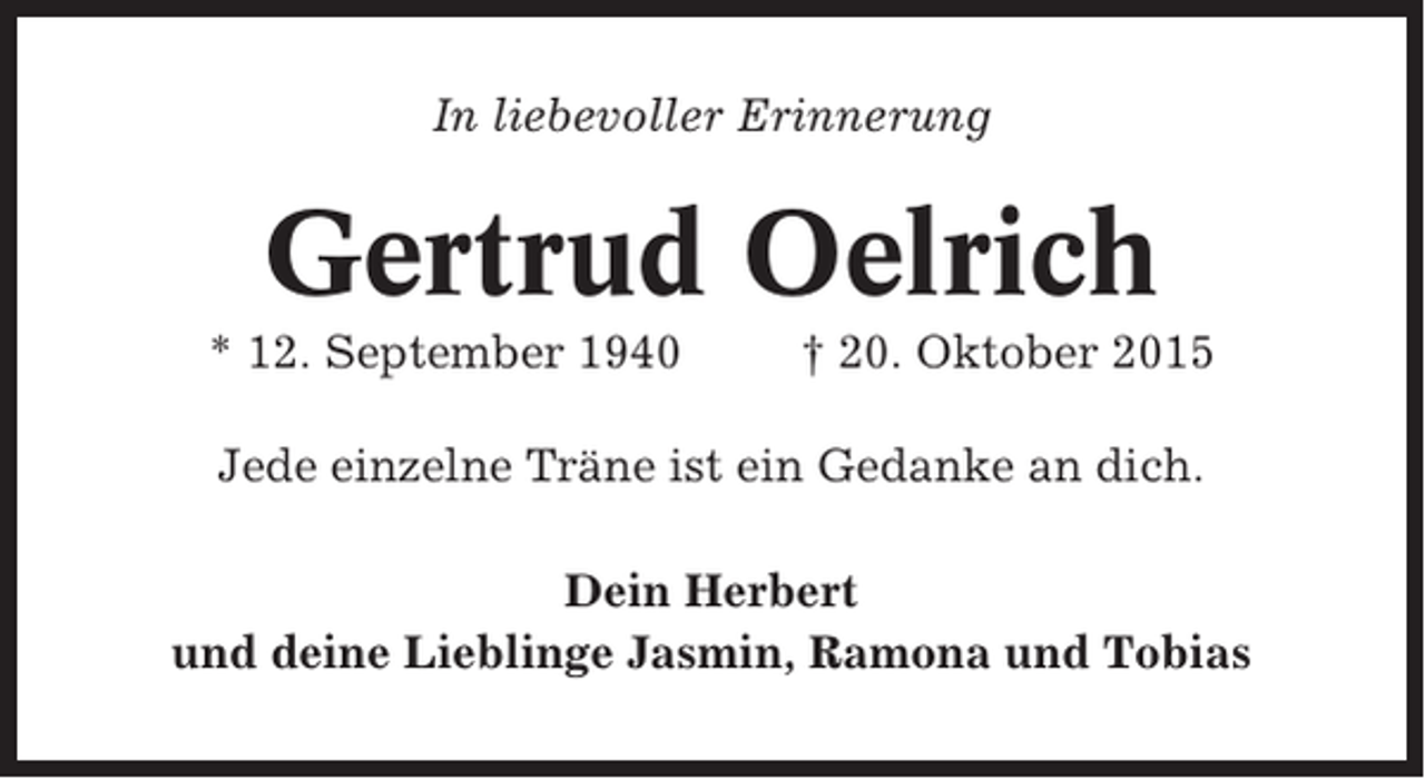 <p>In liebevoller Erinnerung</p><p>Gertrud Oelrich<br />* 12. September 1940</p><p>† 20. Oktober 2015</p><p>Jede einzelne Träne ist ein Gedanke an dich.<br />Dein Herbert<br />und deine Lieblinge Jasmin, Ramona und Tobias</p>
