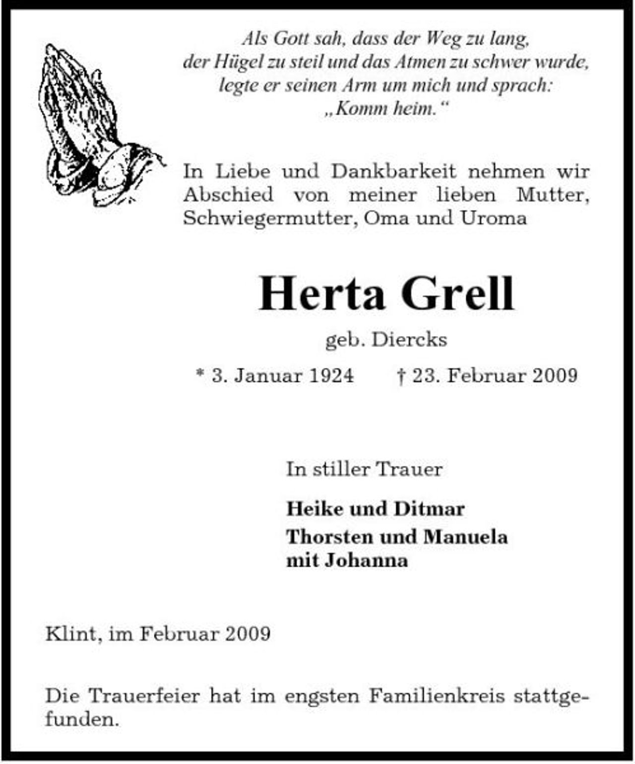<p>Als Gott sah, dass der Weg zu lang, der Hügel zu steil und das Atmen zu schwer wurde, legte er seinen Arm um mich und sprach: „Komm heim.“ In Liebe und Dankbarkeit nehmen wir Abschied von meiner lieben Mutter, Schwiegermutter, Oma und Uroma</p><p>Herta Grell<br />geb. Diercks * 3. Januar 1924 † 23. Februar 2009</p><p>In stiller Trauer Heike und Ditmar Thorsten und Manuela mit Johanna</p><p>Klint, im Februar 2009 Die Trauerfeier hat im engsten Familienkreis stattgefunden.</p>