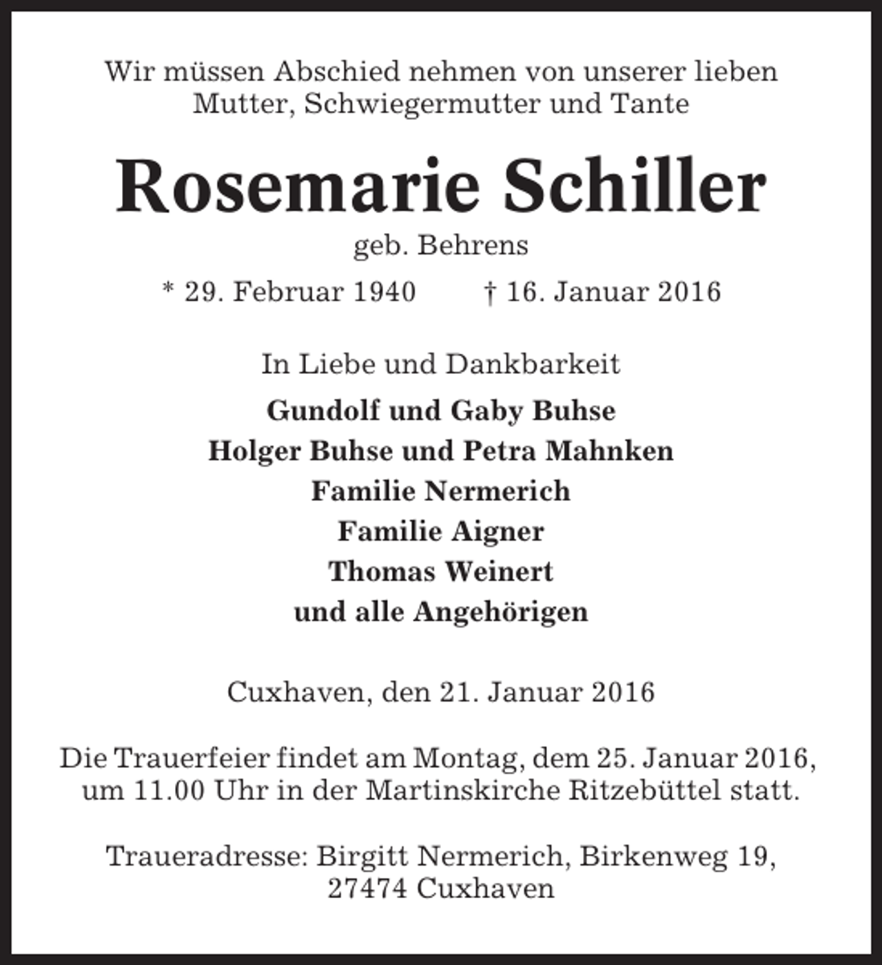 <p>Wir müssen Abschied nehmen von unserer lieben<br />Mutter, Schwiegermutter und Tante</p><p>Rosemarie Schiller<br />geb. Behrens<br />* 29. Februar 1940</p><p>† 16. Januar 2016</p><p>In Liebe und Dankbarkeit<br />Gundolf und Gaby Buhse<br />Holger Buhse und Petra Mahnken<br />Familie Nermerich<br />Familie Aigner<br />Thomas Weinert<br />und alle Angehörigen<br />Cuxhaven, den 21. Januar 2016<br />Die Trauerfeier findet am Montag, dem 25. Januar 2016,<br />um 11.00 Uhr in der Martinskirche Ritzebüttel statt.<br />Traueradresse: Birgitt Nermerich, Birkenweg 19,<br />27474 Cuxhaven</p>