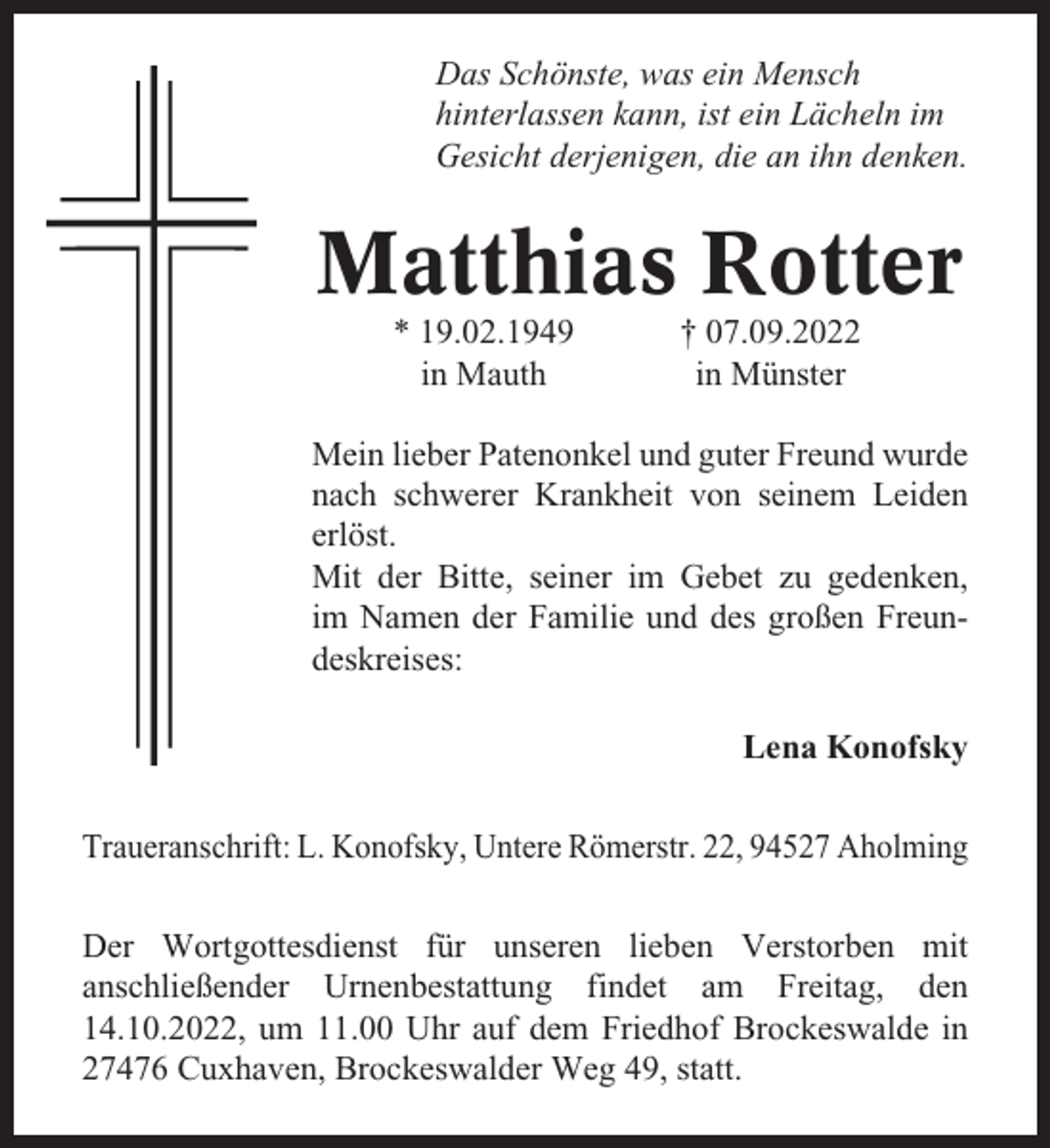 <p>Das Schönste, was ein Mensch<br />hinterlassen kann, ist ein Lächeln im<br />Gesicht derjenigen, die an ihn denken.</p><p>Matthias Rotter<br />* 19.02.1949<br />in Mauth</p><p>† 07.09.2022<br />in Münster</p><p>Mein lieber Patenonkel und guter Freund wurde<br />nach schwerer Krankheit von seinem Leiden<br />erlöst.<br />Mit der Bitte, seiner im Gebet zu gedenken,<br />im Namen der Familie und des großen Freundeskreises:<br />Lena Konofsky<br />Traueranschrift: L. Konofsky, Untere Römerstr. 22, 94527 Aholming<br />Der Wortgottesdienst für unseren lieben Verstorben mit<br />anschließender Urnenbestattung findet am Freitag, den<br />14.10.2022, um 11.00 Uhr auf dem Friedhof Brockeswalde in<br />27476 Cuxhaven, Brockeswalder Weg 49, statt.</p>