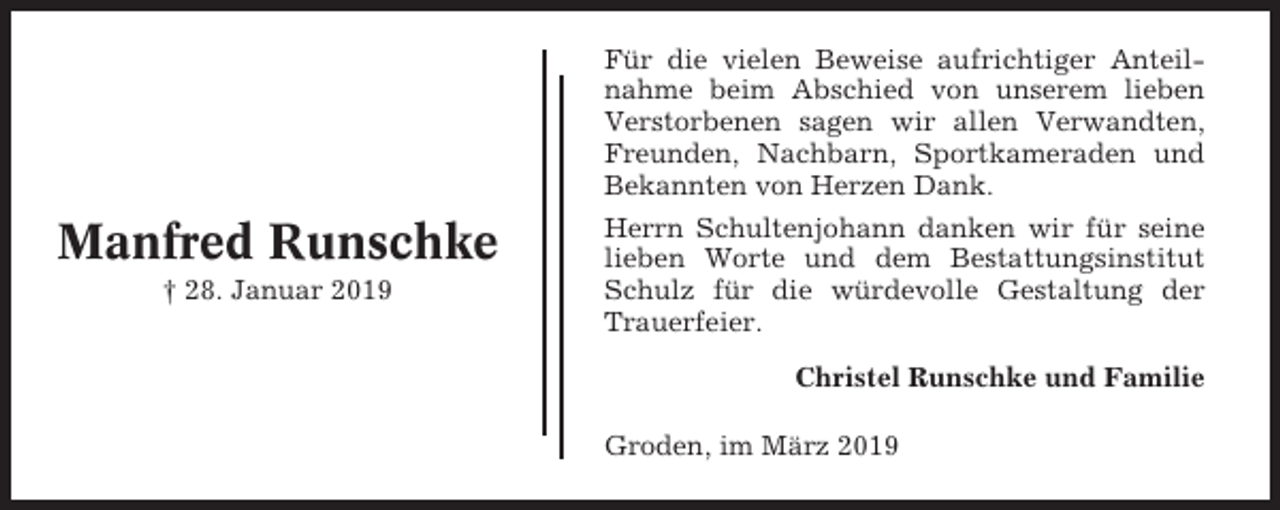 <p>Für die vielen Beweise aufrichtiger Anteilnahme beim Abschied von unserem lieben<br />Verstorbenen sagen wir allen Verwandten,<br />Freunden, Nachbarn, Sportkameraden und<br />Bekannten von Herzen Dank.</p><p>Manfred Runschke<br />† 28. Januar 2019</p><p>Herrn Schultenjohann danken wir für seine<br />lieben Worte und dem Bestattungsinstitut<br />Schulz für die würdevolle Gestaltung der<br />Trauerfeier.<br />Christel Runschke und Familie<br />Groden, im März 2019</p>