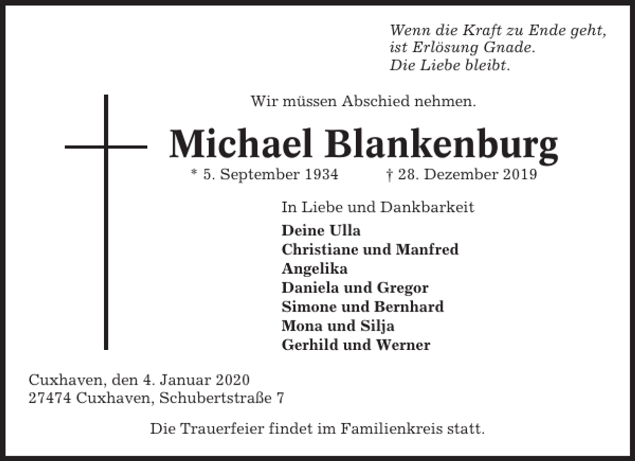 <p>Wenn die Kraft zu Ende geht,<br />ist Erlösung Gnade.<br />Die Liebe bleibt.<br />Wir müssen Abschied nehmen.</p><p>Michael Blankenburg<br />* 5. September 1934</p><p>† 28. Dezember 2019</p><p>In Liebe und Dankbarkeit<br />Deine Ulla<br />Christiane und Manfred<br />Angelika<br />Daniela und Gregor<br />Simone und Bernhard<br />Mona und Silja<br />Gerhild und Werner<br />Cuxhaven, den 4. Januar 2020<br />27474 Cuxhaven, Schubertstraße 7<br />Die Trauerfeier findet im Familienkreis statt.</p>