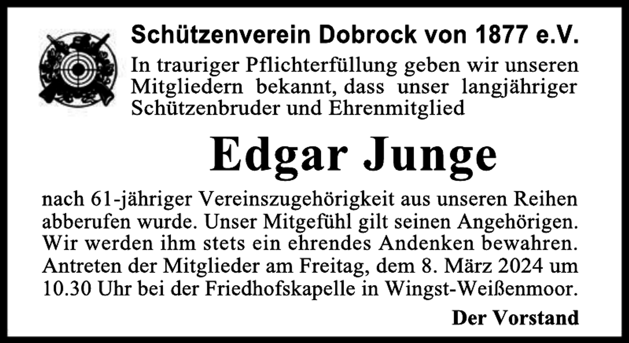 <p>Schützenverein Dobrock von 1877 e.V.</p><p>In trauriger Pflichterfüllung geben wir unseren<br />Mitgliedern bekannt, dass unser langjähriger<br />Schützenbruder und Ehrenmitglied</p><p>Edgar Junge</p><p>nach 61-jähriger Vereinszugehörigkeit aus unseren Reihen<br />abberufen wurde. Unser Mitgefühl gilt seinen Angehörigen.<br />Wir werden ihm stets ein ehrendes Andenken bewahren.<br />Antreten der Mitglieder am Freitag, dem 8. März 2024 um<br />10.30 Uhr bei der Friedhofskapelle in Wingst-Weißenmoor.<br />Der Vorstand</p>