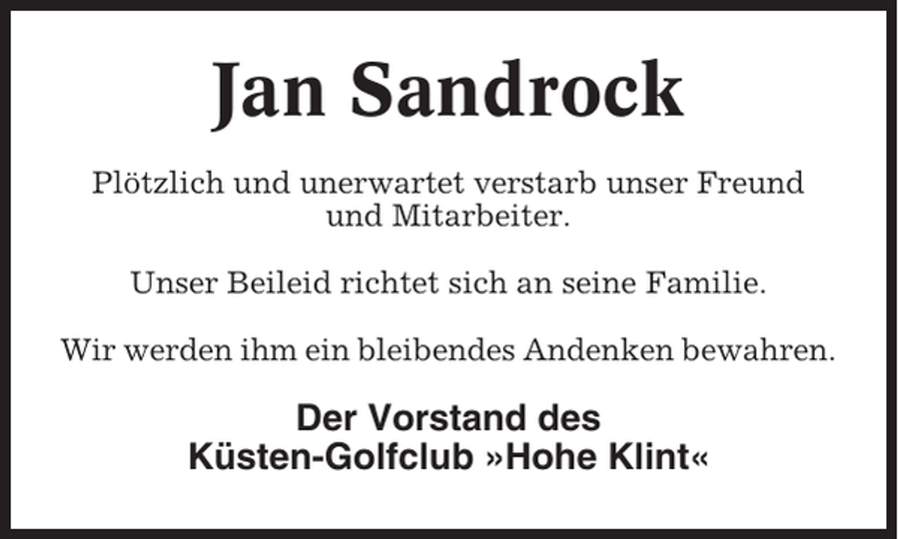 <p>Jan Sandrock<br />Plötzlich und unerwartet verstarb unser Freund<br />und Mitarbeiter.<br />Unser Beileid richtet sich an seine Familie.<br />Wir werden ihm ein bleibendes Andenken bewahren.</p><p>Der Vorstand des<br />Küsten-Golfclub »Hohe Klint«</p>