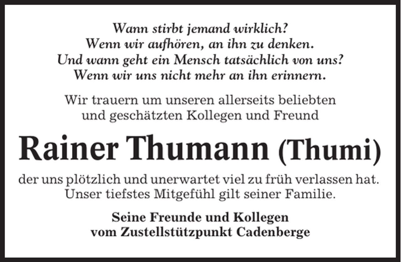 <p>Wann stirbt jemand wirklich?<br />Wenn wir aufhören, an ihn zu denken.<br />Und wann geht ein Mensch tatsächlich von uns?<br />Wenn wir uns nicht mehr an ihn erinnern.<br />Wir trauern um unseren allerseits beliebten<br />und geschätzten Kollegen und Freund</p><p>Rainer Thumann (Thumi)<br />der uns plötzlich und unerwartet viel zu früh verlassen hat.<br />Unser tiefstes Mitgefühl gilt seiner Familie.<br />Seine Freunde und Kollegen<br />vom Zustellstützpunkt Cadenberge</p>