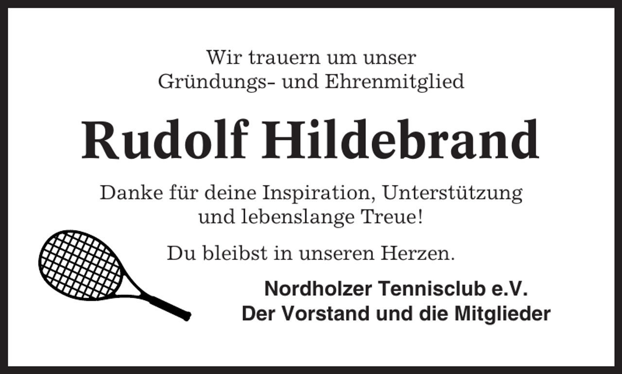 <p>Wir trauern um unser<br />Gründungs- und Ehrenmitglied</p><p>Rudolf Hildebrand<br />Danke für deine Inspiration, Unterstützung<br />und lebenslange Treue!<br />Du bleibst in unseren Herzen.<br />Nordholzer Tennisclub e.V.<br />Der Vorstand und die Mitglieder</p>